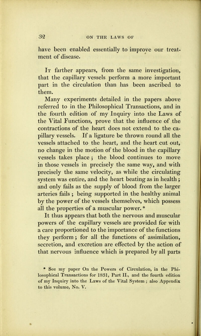 have been enabled essentially to improve our treat- ment of disease. It farther appears, from the same investigation, that the capillary vessels perform a more important part in the circulation than has been ascribed to them. Many experiments detailed in the papers above referred to in the Philosophical Transactions, and in the fourth edition of my Inquiry into the Laws of the Vital Functions, prove that the influence of the contractions of the heart does not extend to the ca- pillary vessels. If a ligature be thrown round all the vessels attached to the heart, and the heart cut out, no change in the motion of the blood in the capillary vessels takes place ; the blood continues to move in those vessels in precisely the same way, and with precisely the same velocity, as while the circulating system was entire, and the heart beating as in health ; and only fails as the supply of blood from the larger arteries fails ; being supported in the healthy animal by the power of the vessels themselves, which possess all the properties of a muscular power. * It thus appears that both the nervous and muscular powers of the capillary vessels are provided for with a care proportioned to the importance of the functions they perform ; for all the functions of assimilation, secretion, and excretion are effected by the action of that nervous influence which is prepared by all parts * See my paper On the Powers of Circulation, in the Phi- losophical Transactions for 1831, Part II., and the fourth edition of my Inquiry into the Laws of the Vital System ; also Appendix to this volume, No. V.