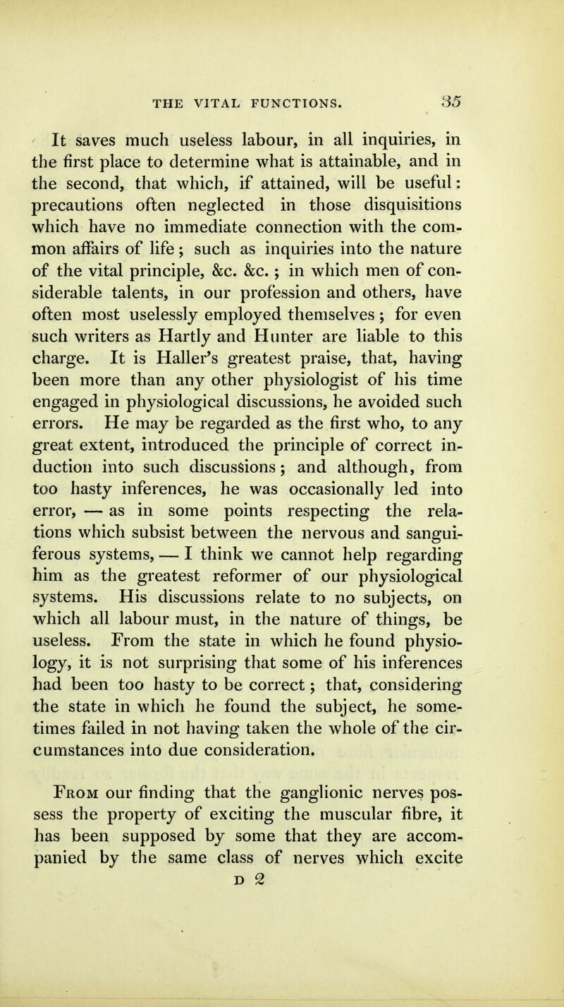 It saves much useless labour, in all inquiries, in the first place to determine what is attainable, and in the second, that which, if attained, will be useful: precautions often neglected in those disquisitions which have no immediate connection with the com- mon affairs of life; such as inquiries into the nature of the vital principle, &c. &c.; in which men of con- siderable talents, in our profession and others, have often most uselessly employed themselves ; for even such writers as Hartly and Hunter are liable to this charge. It is Haller's greatest praise, that, having been more than any other physiologist of his time engaged in physiological discussions, he avoided such errors. He may be regarded as the first who, to any great extent, introduced the principle of correct in- duction into such discussions; and although, from too hasty inferences, he was occasionally led into error, — as in some points respecting the rela- tions which subsist between the nervous and sangui- ferous systems, — I think we cannot help regarding him as the greatest reformer of our physiological systems. His discussions relate to no subjects, on which all labour must, in the nature of things, be useless. From the state in which he found physio- logy, it is not surprising that some of his inferences had been too hasty to be correct; that, considering the state in which he found the subject, he some- times failed in not having taken the whole of the cir- cumstances into due consideration. From our finding that the ganglionic nerves pos- sess the property of exciting the muscular fibre, it has been supposed by some that they are accom- panied by the same class of nerves which excite