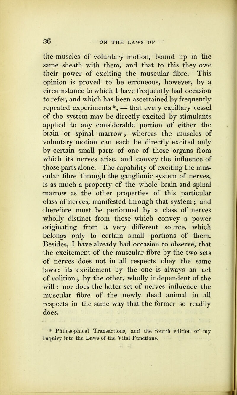 the muscles of voluntary motion, bound up in the same sheath with them, and that to this they owe their power of exciting the muscular fibre. This opinion is proved to be erroneous, however, by a circumstance to which I have frequently had occasion to refer, and which has been ascertained by frequently repeated experiments —that every capillary vessel of the system may be directly excited by stimulants applied to any considerable portion of either the brain or spinal marrow; whereas the muscles of voluntary motion can each be directly excited only by certain small parts of one of those organs from which its nerves arise, and convey the influence of those parts alone. The capability of exciting the mus- cular fibre through the ganglionic system of nerves, is as much a property of the whole brain and spinal marrow as the other properties of this particular class of nerves, manifested through that system ; and therefore must be performed by a class of nerves wholly distinct from those which convey a power originating from a very different source, which belongs only to certain small portions of them. Besides, I have already had occasion to observe, that the excitement of the muscular fibre by the two sets of nerves does not in all respects obey the same laws: its excitement by the one is always an act of volition ; by the other, wholly independent of the will: nor does the latter set of nerves influence the muscular fibre of the newly dead animal in all respects in the same way that the former so readily does. * Philosophical Transactions, and the fourth edition of my Inquiry into the Laws of the Vital Functions,