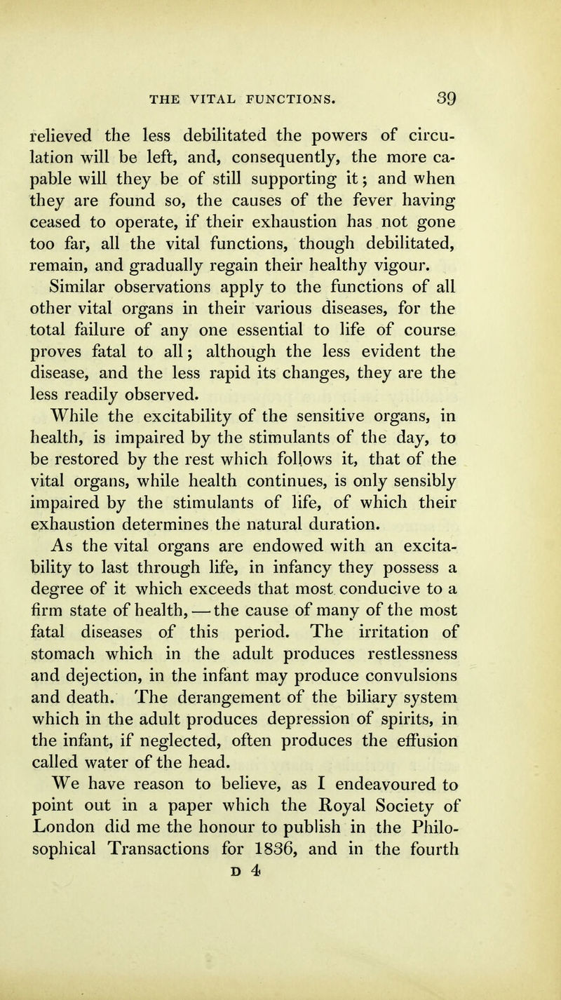 relieved the less debilitated the powers of circu- lation will be left, and, consequently, the more ca- pable will they be of still supporting it; and when they are found so, the causes of the fever having ceased to operate, if their exhaustion has not gone too far, all the vital functions, though debilitated, remain, and gradually regain their healthy vigour. Similar observations apply to the functions of all other vital organs in their various diseases, for the total failure of any one essential to life of course proves fatal to all; although the less evident the disease, and the less rapid its changes, they are the less readily observed. While the excitability of the sensitive organs, in health, is impaired by the stimulants of the day, to be restored by the rest which follows it, that of the vital organs, while health continues, is only sensibly impaired by the stimulants of life, of which their exhaustion determines the natural duration. As the vital organs are endowed with an excita- bility to last through life, in infancy they possess a degree of it which exceeds that most conducive to a firm state of health, — the cause of many of the most fatal diseases of this period. The irritation of stomach which in the adult produces restlessness and dejection, in the infant may produce convulsions and death. The derangement of the biliary system which in the adult produces depression of spirits, in the infant, if neglected, often produces the effusion called water of the head. We have reason to believe, as I endeavoured to point out in a paper which the Royal Society of London did me the honour to publish in the Philo- sophical Transactions for 1836, and in the fourth
