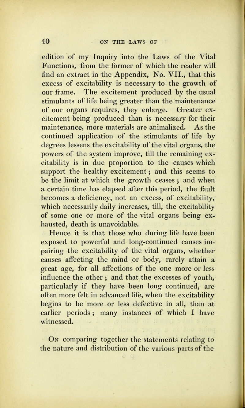 edition of my Inquiry into the Laws of the Vital Functions, from the former of which the reader will find an extract in the Appendix, No. VII., that this excess of excitability is necessary to the growth of our frame. The excitement produced by the usual stimulants of life being greater than the maintenance of our organs requires, they enlarge. Greater ex- citement being produced than is necessary for their maintenance, more materials are animalized. As the continued application of the stimulants of life by degrees lessens the excitability of the vital organs, the powers of the system improve, till the remaining ex- citability is in due proportion to the causes which support the healthy excitement; and this seems to be the limit at which the growth ceases ; and when a certain time has elapsed after this period, the fault becomes a deficiency, not an excess, of excitability, which necessarily daily increases, till, the excitability of some one or more of the vital organs being ex- hausted, death is unavoidable. Hence it is that those who during life have been exposed to powerful and long-continued causes im- pairing the excitability of the vital organs, whether causes affecting the mind or body, rarely attain a great age, for all affections of the one more or less influence the other ; and that the excesses of youth, particularly if they have been long continued, are often more felt in advanced life, when the excitability begins to be more or less defective in all, than at earlier periods ; many instances of which I have witnessed. On comparing together the statements relating to the nature and distribution of the various parts of the