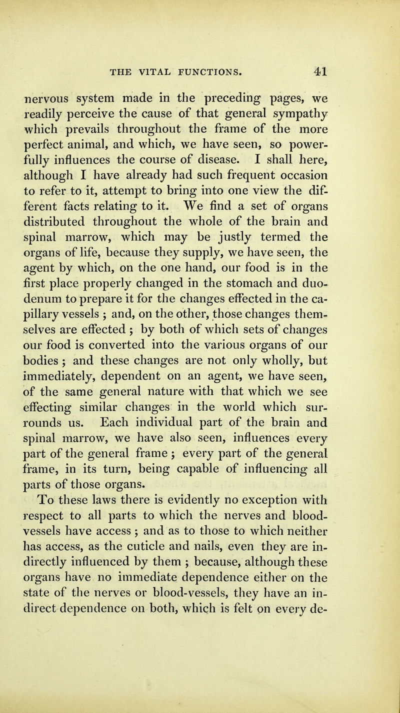 nervous system made in the preceding pages, we readily perceive the cause of that general sympathy which prevails throughout the frame of the more perfect animal, and which, we have seen, so power- fully influences the course of disease. I shall here, although I have already had such frequent occasion to refer to it, attempt to bring into one view the dif- ferent facts relating to it. We find a set of organs distributed throughout the whole of the brain and spinal marrow, which may be justly termed the organs of life, because they supply, we have seen, the agent by which, on the one hand, our food is in the first place properly changed in the stomach and duo- denum to prepare it for the changes effected in the ca- pillary vessels ; and, on the other, those changes them- selves are effected ; by both of which sets of changes our food is converted into the various organs of our bodies ; and these changes are not only wholly, but immediately, dependent on an agent, we have seen, of the same general nature with that which we see effecting similar changes in the world which sur- rounds us. Each individual part of the brain and spinal marrow, we have also seen, influences every part of the general frame ; every part of the general frame, in its turn, being capable of influencing all parts of those organs. To these laws there is evidently no exception with respect to all parts to which the nerves and blood- vessels have access ; and as to those to which neither has access, as the cuticle and nails, even they are in- directly influenced by them ; because, although these organs have no immediate dependence either on the state of the nerves or blood-vessels, they have an in- direct dependence on both, which is felt on every de-