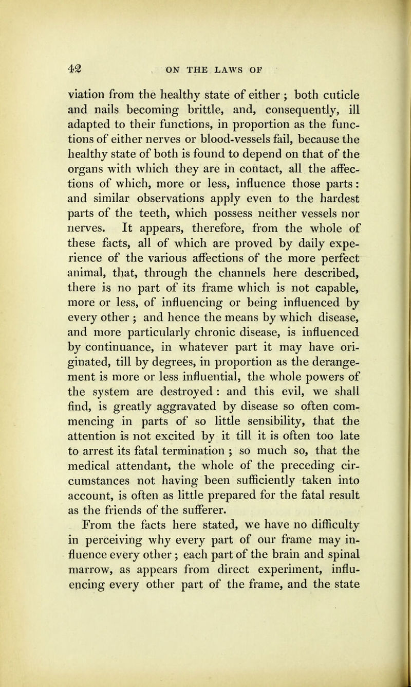 viation from the healthy state of either ; both cuticle and nails becoming brittle, and, consequently, ill adapted to their functions, in proportion as the func- tions of either nerves or blood-vessels fail, because the healthy state of both is found to depend on that of the organs with which they are in contact, all the affec- tions of which, more or less, influence those parts: and similar observations apply even to the hardest parts of the teeth, which possess neither vessels nor nerves. It appears, therefore, from the whole of these facts, all of which are proved by daily expe- rience of the various affections of the more perfect animal, that, through the channels here described, there is no part of its frame which is not capable, more or less, of influencing or being influenced by every other ; and hence the means by which disease, and more particularly chronic disease, is influenced by continuance, in whatever part it may have ori- ginated, till by degrees, in proportion as the derange- ment is more or less influential, the whole powers of the system are destroyed : and this evil, we shall find, is greatly aggravated by disease so often com- mencing in parts of so little sensibility, that the attention is not excited by it till it is often too late to arrest its fatal termination ; so much so, that the medical attendant, the whole of the preceding cir- cumstances not having been sufficiently taken into account, is often as little prepared for the fatal result as the friends of the sufferer. From the facts here stated, we have no difficulty in perceiving why every part of our frame may in- fluence every other ; each part of the brain and spinal marrow, as appears from direct experiment, influ- encing every other part of the frame, and the state