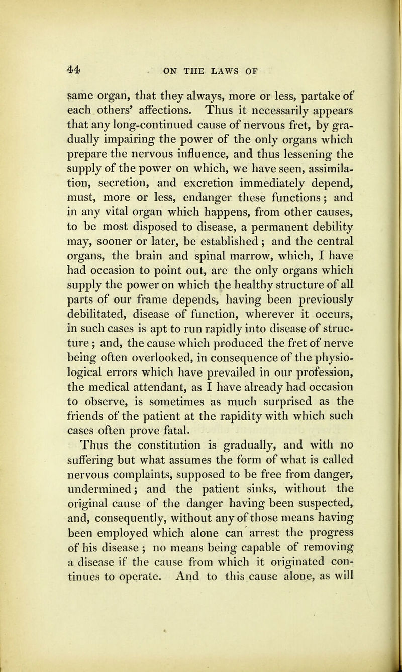 same organ, that they always, more or less, partake of each others' affections. Thus it necessarily appears that any long-continued cause of nervous fret, by gra- dually impairing the power of the only organs which prepare the nervous influence, and thus lessening the supply of the power on which, we have seen, assimila- tion, secretion, and excretion immediately depend, must, more or less, endanger these functions; and in any vital organ which happens, from other causes, to be most disposed to disease, a permanent debility may, sooner or later, be established; and the central organs, the brain and spinal marrow, which, I have had occasion to point out, are the only organs which supply the power on which the healthy structure of all parts of our frame depends, having been previously debilitated, disease of function, wherever it occurs, in such cases is apt to run rapidly into disease of struc- ture ; and, the cause which produced the fret of nerve being often overlooked, in consequence of the physio- logical errors w^hich have prevailed in our profession, the medical attendant, as I have already had occasion to observe, is sometimes as much surprised as the friends of the patient at the rapidity with which such cases often prove fatal. Thus the constitution is gradually, and with no suffering but what assumes the form of what is called nervous complaints, supposed to be free from danger, undermined; and the patient sinks, without the original cause of the danger having been suspected, and, consequently, without any of those means having been employed which alone can arrest the progress of his disease ; no means being capable of removing a disease if the cause from which it originated con- tinues to operate. And to this cause alone, as will