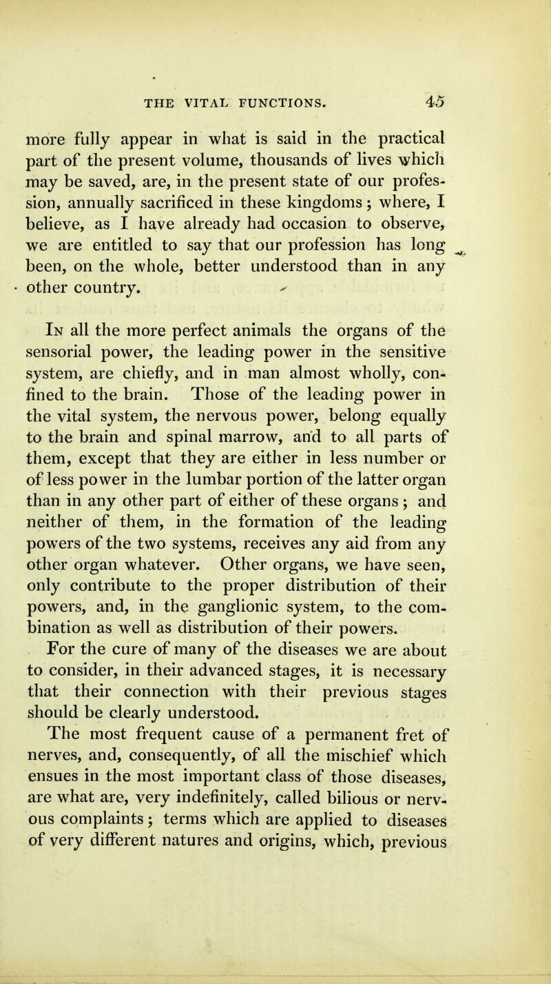 more fully appear in what is said in the practical part of the present volume, thousands of lives \yhicli may be saved, are, in the present state of our profes- sion, annually sacrificed in these kingdoms ; where, I believe, as I have already had occasion to observe, we are entitled to say that our profession has long been, on the whole, better understood than in any other country. ^ In all the more perfect animals the organs of the sensorial power, the leading power in the sensitive system, are chiefly, and in man almost wholly, con- fined to the brain. Those of the leading power in the vital system, the nervous power, belong equally to the brain and spinal marrow, and to all parts of them, except that they are either in less number or of less power in the lumbar portion of the latter organ than in any other part of either of these organs ; and neither of them, in the formation of the leading powers of the two systems, receives any aid from any other organ whatever. Other organs, we have seen, only contribute to the proper distribution of their powers, and, in the ganglionic system, to the com- bination as well as distribution of their powers. For the cure of many of the diseases we are about to consider, in their advanced stages, it is necessary that their connection with their previous stages should be clearly understood. The most frequent cause of a permanent fret of nerves, and, consequently, of all the mischief which ensues in the most important class of those diseases, are what are, very indefinitely, called bilious or nerv- ous complaints; terms which are applied to diseases of very different natures and origins, which, previous