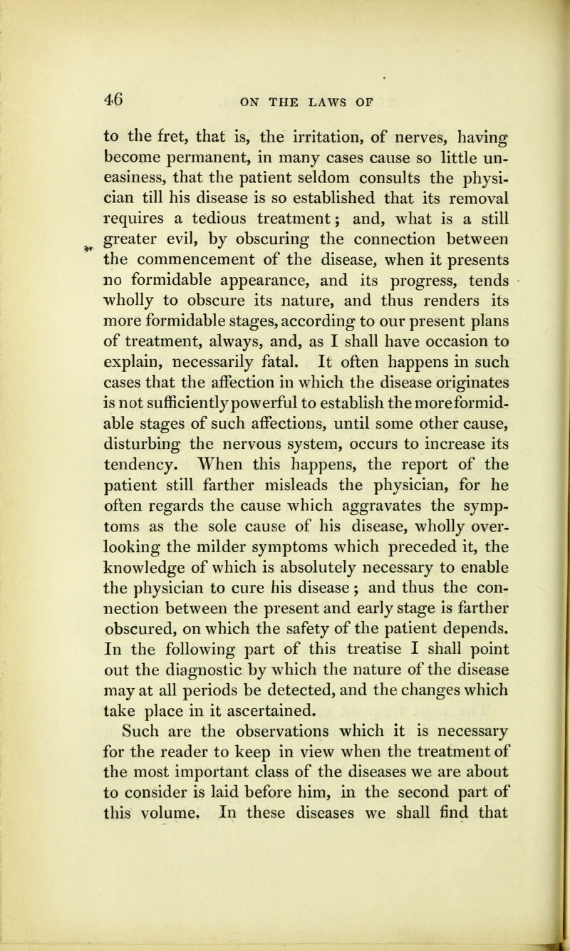 to the fret, that is, the irritation, of nerves, having become permanent, in many cases cause so little un- easiness, that the patient seldom consults the physi- cian till his disease is so established that its removal requires a tedious treatment; and, what is a still greater evil, by obscuring the connection between the commencement of the disease, when it presents no formidable appearance, and its progress, tends wholly to obscure its nature, and thus renders its more formidable stages, according to our present plans of treatment, always, and, as I shall have occasion to explain, necessarily fatal. It often happens in such cases that the affection in which the disease originates is not sufficiently powerful to establish the moreformid- able stages of such affections, until some other cause, disturbing the nervous system, occurs to increase its tendency. When this happens, the report of the patient still farther misleads the physician, for he often regards the cause which aggravates the symp- toms as the sole cause of his disease, wholly over- looking the milder symptoms which preceded it, the knowledge of which is absolutely necessary to enable the physician to cure his disease; and thus the con- nection between the present and early stage is farther obscured, on which the safety of the patient depends. In the following part of this treatise I shall point out the diagnostic by which the nature of the disease may at all periods be detected, and the changes which take place in it ascertained. Such are the observations which it is necessary for the reader to keep in view when the treatment of the most important class of the diseases we are about to consider is laid before him, in the second part of this volume. In these diseases we shall find that