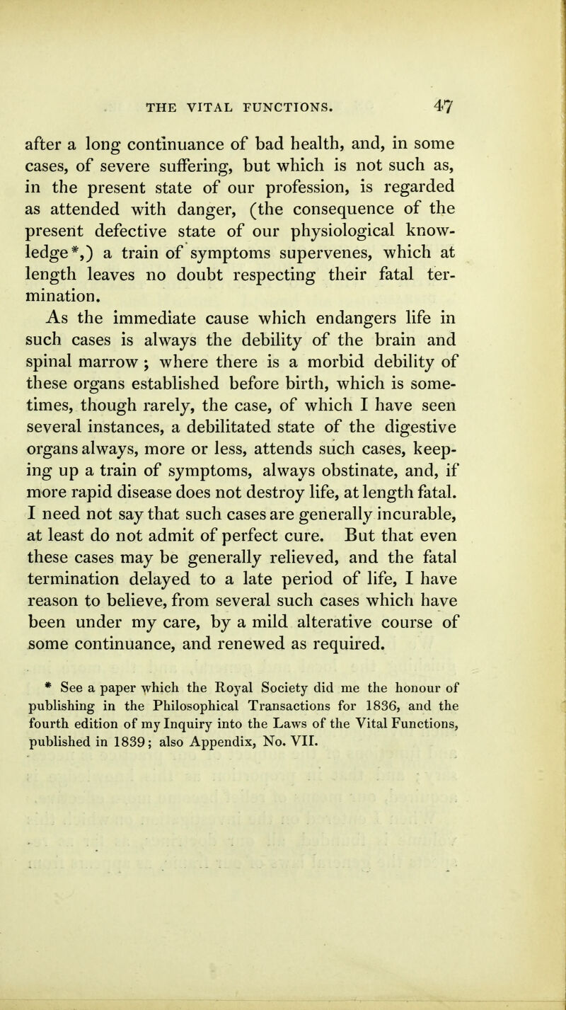 after a long continuance of bad health, and, in some cases, of severe suffering, but which is not such as, in the present state of our profession, is regarded as attended with danger, (the consequence of the present defective state of our physiological know- ledge*,) a train of symptoms supervenes, which at length leaves no doubt respecting their fatal ter- mination. As the immediate cause which endangers life in such cases is always the debility of the brain and spinal marrow ; where there is a morbid debility of these organs established before birth, which is some- times, though rarely, the case, of which I have seen several instances, a debilitated state of the digestive organs always, more or less, attends such cases, keep- ing up a train of symptoms, always obstinate, and, if more rapid disease does not destroy life, at length fatal. I need not say that such cases are generally incurable, at least do not admit of perfect cure. But that even these cases may be generally relieved, and the fatal termination delayed to a late period of life, I have reason to believe, from several such cases which have been under my care, by a mild alterative course of some continuance, and renewed as required. * See a paper which the Royal Society did me the honour of publishing in the Philosophical Transactions for 1836, and the fourth edition of my Inquiry into the Laws of the Vital Functions, published in 1839; also Appendix, No. VII.