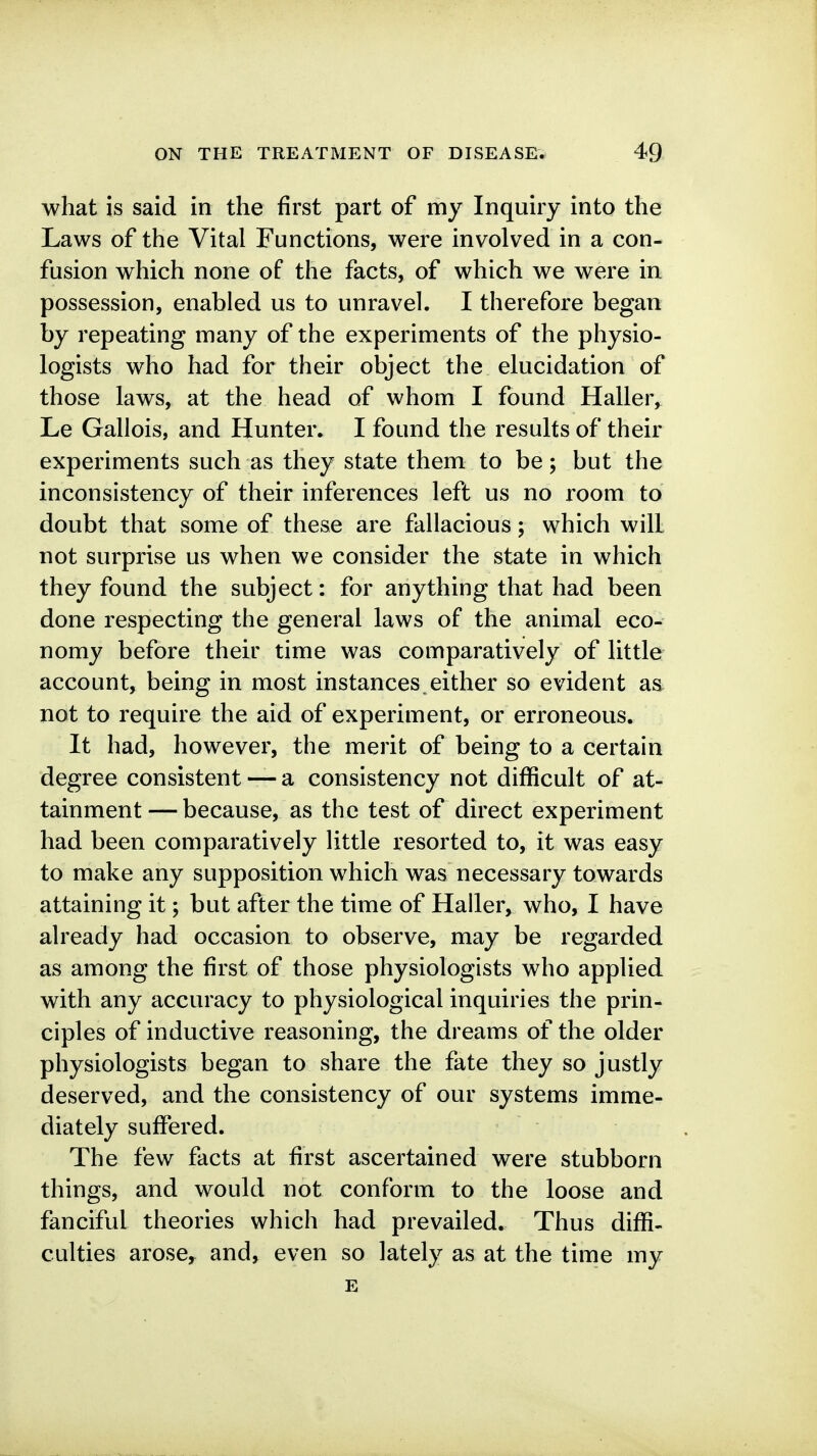 what is said in the first part of my Inquiry into the Laws of the Vital Functions, were involved in a con- fusion which none of the facts, of which we were in possession, enabled us to unravel. I therefore began by repeating many of the experiments of the physio- logists who had for their object the elucidation of those laws, at the head of whom I found Haller, Le Gallois, and Hunter. I found the results of their experiments such as they state them to be; but the inconsistency of their inferences left us no room to doubt that some of these are fallacious; which will not surprise us when we consider the state in which they found the subject: for anything that had been done respecting the general laws of the animal eco- nomy before their time was comparatively of little account, being in most instances either so evident as not to require the aid of experiment, or erroneous. It had, however, the merit of being to a certain degree consistent — a consistency not difficult of at- tainment— because, as the test of direct experiment had been comparatively little resorted to, it was easy to make any supposition which was necessary towards attaining it; but after the time of Haller, who, I have already had occasion to observe, may be regarded as among the first of those physiologists who applied with any accuracy to physiological inquiries the prin- ciples of inductive reasoning, the dreams of the older physiologists began to share the fate they so justly deserved, and the consistency of our systems imme- diately suffered. The few facts at first ascertained were stubborn things, and would not conform to the loose and fanciful theories which had prevailed. Thus diffi- culties arose,^ and, even so lately as at the time my E