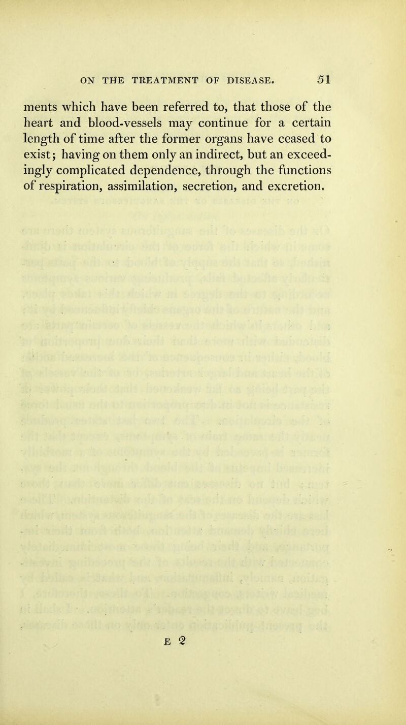 merits which have been referred to, that those of the heart and blood-vessels may continue for a certain length of time after the former organs have ceased to exist; having on them only an indirect, but an exceed- ingly complicated dependence, through the functions of respiration, assimilation, secretion, and excretion.