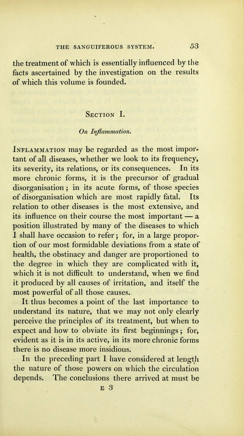 the treatment of which is essentially influenced by the facts ascertained by the investigation on the results of which this volume is founded. Section I. On Inflammation, Inflammation may be regarded as the most impor- tant of all diseases, whether we look to its frequency, its severity, its relations, or its consequences. In its more chronic forms, it is the precursor of gradual disorganisation ; in its acute forms, of those species of disorganisation which are most rapidly fatal. Its relation to other diseases is the most extensive, and its influence on their course the most important — a position illustrated by many of the diseases to which I shall have occasion to refer; for, in a large propor- tion of our most formidable deviations from a state of health, the obstinacy and danger are proportioned to the degree in which they are complicated with it, which it is not difficult to understand, when we find it produced by all causes of irritation, and itself the most powerful of all those causes. It thus becomes a point of the last importance to understand its nature, that we may not only clearly perceive the principles of its treatment, but when to expect and how to obviate its first beginnings; for, evident as it is in its active, in its more chronic forms there is no disease more insidious. In the preceding part I have considered at length the nature of those powers on which the circulation depends. The conclusions there arrived at must be
