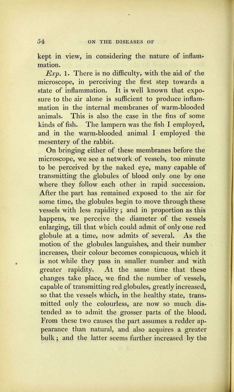kept in view, in considering the nature of inflam- mation. Exp, 1. There is no difficulty, with the aid of the microscope, in perceiving the first step towards a state of inflammation. It is well known that expo- sure to the air alone is sufficient to produce inflam- mation in the internal membranes of warm-blooded animals. This is also the case in the fins of some kinds of fish. The lampern was the fish I employed, and in the warm-blooded animal I employed the mesentery of the rabbit. On bringing either of these membranes before the microscope, we see a network of vessels, too minute to be perceived by the naked eye, many capable of transmitting the globules of blood only one by one where they follow each other in rapid succession. After the part has remained exposed to the air for some time, the globules begin to move through these vessels with less rapidity; and in proportion as this happens, we perceive the diameter of the vessels enlarging, till that which could admit of only one red globule at a time, now admits of several. As the motion of the globules languishes, and their number increases, their colour becomes conspicuous, which it is not while they pass in smaller number and with greater rapidity. At the same time that these changes take place, we find the number of vessels, capable of transmitting red globules, greatly increased, so that the vessels which, in the healthy state, trans- mitted only the colourless, are now so much dis- tended as to admit the grosser parts of the blood. From these two causes the part assumes a redder ap- pearance than natural, and also acquires a greater bulk; and the latter seems further increased by the