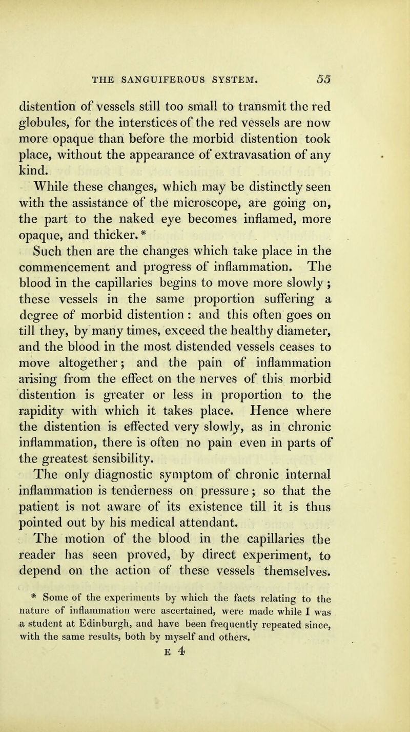 distention of vessels still too small to transmit the red globules, for the interstices of the red vessels are now more opaque than before the morbid distention took place, without the appearance of extravasation of any kind. While these changes, which may be distinctly seen with the assistance of the microscope, are going on, the part to the naked eye becomes inflamed, more opaque, and thicker. * Such then are the changes which take place in the commencement and progress of inflammation. The blood in the capillaries begins to move more slowly; these vessels in the same proportion suffering a degree of morbid distention : and this often goes on till they, by many times, exceed the healthy diameter, and the blood in the most distended vessels ceases to move altogether; and the pain of inflammation arising from the effect on the nerves of this morbid distention is greater or less in proportion to the rapidity with which it takes place. Hence where the distention is effected very slowly, as in chronic inflammation, there is often no pain even in parts of the greatest sensibility. The only diagnostic symptom of chronic internal inflammation is tenderness on pressure; so that the patient is not aware of its existence till it is thus pointed out by his medical attendant. The motion of the blood in the capillaries the reader has seen proved, by direct experiment, to depend on the action of these vessels themselves. * Some of the experiments by which the facts relating to the nature of inflammation were ascertained, were made while I was a student at Edinburgh, and have been frequently repeated since, with the same results, both by myself and others,