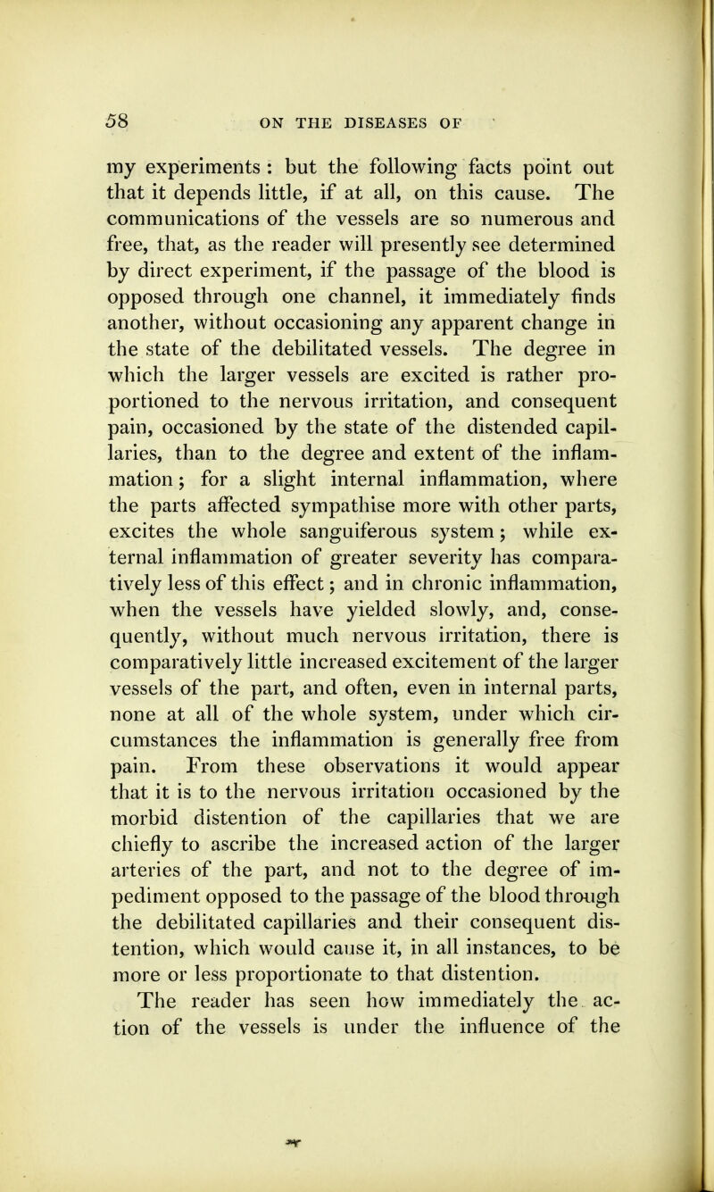 my experiments : but the following facts point out that it depends little, if at all, on this cause. The communications of the vessels are so numerous and free, that, as the reader will presently see determined by direct experiment, if the passage of the blood is opposed through one channel, it immediately finds another, without occasioning any apparent change in the state of the debilitated vessels. The degree in which the larger vessels are excited is rather pro- portioned to the nervous irritation, and consequent pain, occasioned by the state of the distended capil- laries, than to the degree and extent of the inflam- mation ; for a slight internal inflammation, where the parts affected sympathise more with other parts, excites the whole sanguiferous system; while ex- ternal inflammation of greater severity has compara- tively less of this effect; and in chronic inflammation, when the vessels have yielded slowly, and, conse- quently, without much nervous irritation, there is comparatively little increased excitement of the larger vessels of the part, and often, even in internal parts, none at all of the whole system, under which cir- cumstances the inflammation is generally free from pain. From these observations it would appear that it is to the nervous irritation occasioned by the morbid distention of the capillaries that we are chiefly to ascribe the increased action of the larger arteries of the part, and not to the degree of im- pediment opposed to the passage of the blood through the debilitated capillaries and their consequent dis- tention, which would cause it, in all instances, to be more or less proportionate to that distention. The reader has seen how immediately the. ac- tion of the vessels is under the influence of the