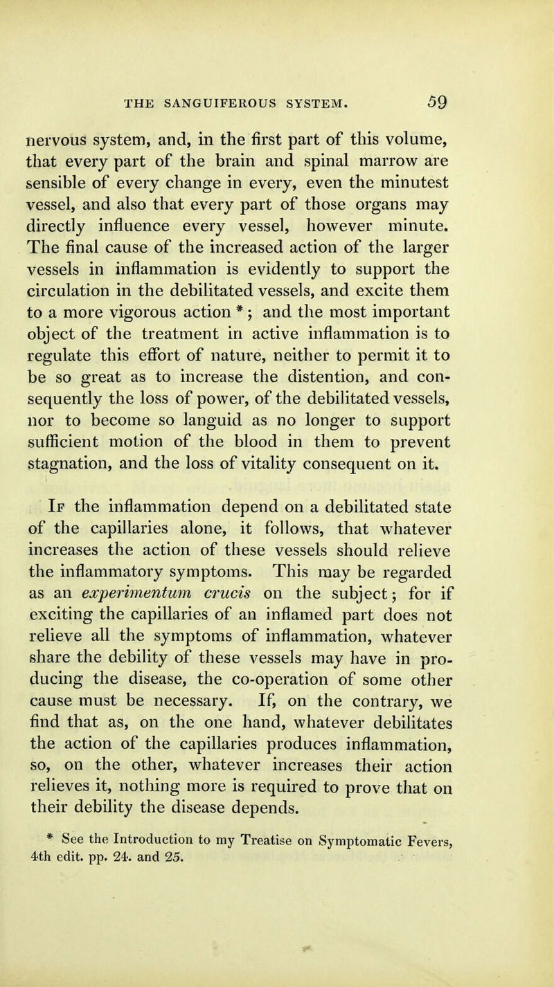 nervous system, and, in the first part of this volume, that every part of the brain and spinal marrow are sensible of every change in every, even the minutest vessel, and also that every part of those organs may directly influence every vessel, however minute. The final cause of the increased action of the larger vessels in inflammation is evidently to support the circulation in the debilitated vessels, and excite them to a more vigorous action * ; and the most important object of the treatment in active inflammation is to regulate this effort of nature, neither to permit it to be so great as to increase the distention, and con- sequently the loss of power, of the debihtated vessels, nor to become so languid as no longer to support sufficient motion of the blood in them to prevent stagnation, and the loss of vitality consequent on it. If the inflammation depend on a debilitated state of the capillaries alone, it follows, that whatever increases the action of these vessels should relieve the inflammatory symptoms. This may be regarded as an experimentwn crucis on the subject; for if exciting the capillaries of an inflamed part does not relieve all the symptoms of inflammation, whatever share the debility of these vessels may have in pro- ducing the disease, the co-operation of some other cause must be necessary. If, on the contrary, we find that as, on the one hand, whatever debilitates the action of the capillaries produces inflammation, so, on the other, whatever increases their action relieves it, nothing more is required to prove that on their debility the disease depends. ^ See the Introduction to my Treatise on Symptomatic Fevers, 4th edit. pp. 24<. and 25.