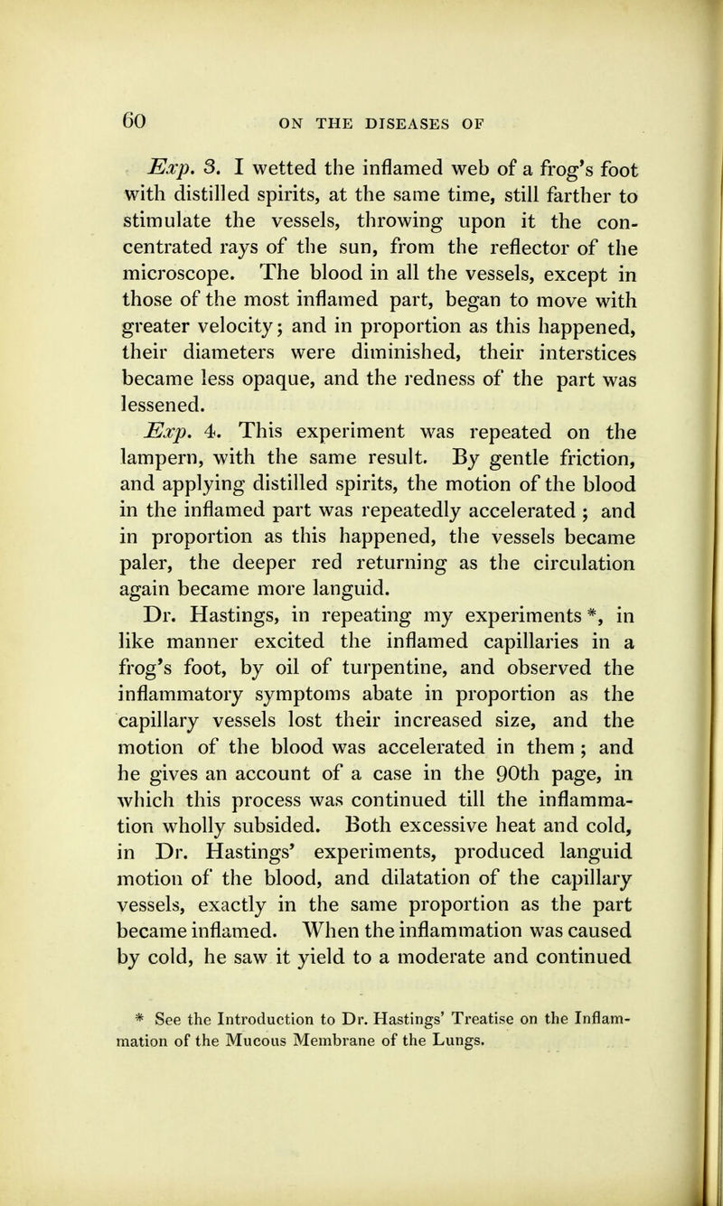 Eocp, 3. I wetted the inflamed web of a frog's foot with distilled spirits, at the same time, still farther to stimulate the vessels, throwing upon it the con- centrated rays of the sun, from the reflector of the microscope. The blood in all the vessels, except in those of the most inflamed part, began to move with greater velocity; and in proportion as this happened, their diameters were diminished, their interstices became less opaque, and the redness of the part was lessened. Exp, 4. This experiment was repeated on the lampern, with the same result. By gentle friction, and applying distilled spirits, the motion of the blood in the inflamed part was repeatedly accelerated ; and in proportion as this happened, the vessels became paler, the deeper red returning as the circulation again became more languid. Dr. Hastings, in repeating my experiments *, in like manner excited the inflamed capillaries in a frog's foot, by oil of turpentine, and observed the inflammatory symptoms abate in proportion as the capillary vessels lost their increased size, and the motion of the blood was accelerated in them ; and he gives an account of a case in the 90th page, in which this process was continued till the inflamma- tion wholly subsided. Both excessive heat and cold, in Dr. Hastings' experiments, produced languid motion of the blood, and dilatation of the capillary vessels, exactly in the same proportion as the part became inflamed. When the inflammation was caused by cold, he saw it yield to a moderate and continued * See the Introduction to Dr. Hastings' Treatise on the Inflam- mation of the Mucous Membrane of the Lungs.