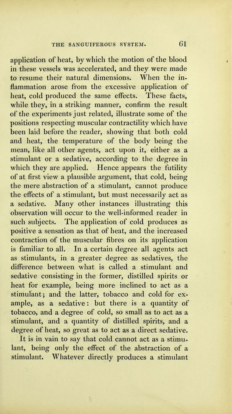 application of heat, by which the motion of the blood in these vessels was accelerated, and they were made to resume their natural dimensions. When the in- flammation arose from the excessive application of heat, cold produced the same effects. These facts, while they, in a striking manner, confirm the result of the experiments just related, ilhistrate some of the positions respecting muscular contractility which have been laid before the reader, showing that both cold and heat, the temperature of the body being the mean, like all other agents, act upon it, either as a stimulant or a sedative, according to the degree in which they are applied. Hence appears the futility of at first view a plausible argument, that cold, being the mere abstraction of a stimulant, cannot produce the effects of a stimulant, but must necessarily act as a sedative. Many other instances illustrating this observation will occur to the well-informed reader in such subjects. The application of cold produces as positive a sensation as that of heat, and the increased contraction of the muscular fibres on its application is familiar to all. In a certain degree all agents act as stimulants, in a greater degree as sedatives, the difference between what is called a stimulant and sedative consisting in the former, distilled spirits or heat for example, being more inclined to act as a stimulant; and the latter, tobacco and cold for ex- ample, as a sedative: but there is a quantity of tobacco, and a degree of cold, so small as to act as a stimulant, and a quantity of distilled spirits, and a degree of heat, so great as to act as a direct sedative. It is in vain to say that cold cannot act as a stimu- lant, being only the effect of the abstraction of a stimulant. Whatever directly produces a stimulant
