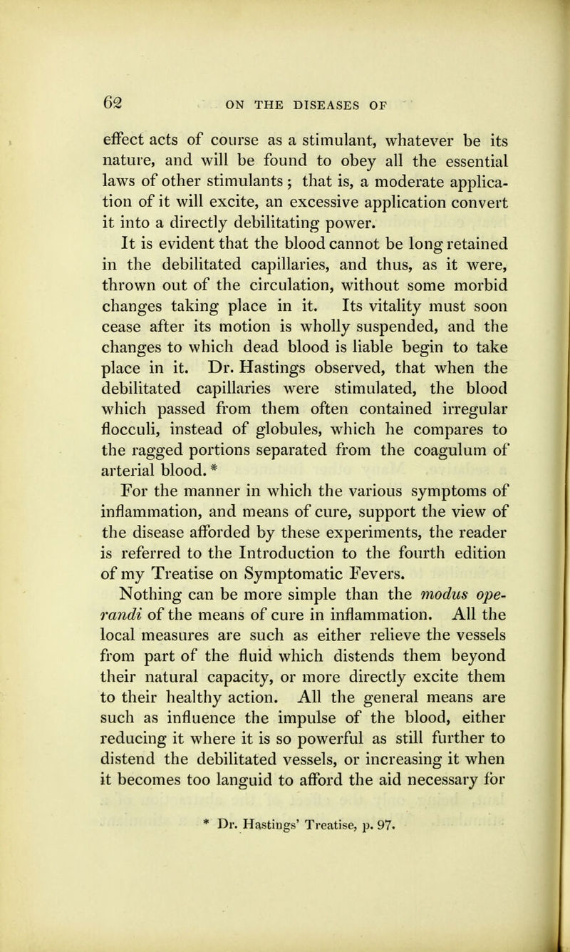 effect acts of course as a stimulant, whatever be its nature, and will be found to obey all the essential laws of other stimulants ; that is, a moderate applica- tion of it will excite, an excessive application convert it into a directly debilitating power. It is evident that the blood cannot be long retained in the debilitated capillaries, and thus, as it were, thrown out of the circulation, without some morbid changes taking place in it. Its vitality must soon cease after its motion is wholly suspended, and the changes to which dead blood is liable begin to take place in it. Dr. Hastings observed, that when the debilitated capillaries were stimulated, the blood which passed from them often contained irregular flocculi, instead of globules, which he compares to the ragged portions separated from the coagulum of arterial blood. ^ For the manner in which the various symptoms of inflammation, and means of cure, support the view of the disease afforded by these experiments, the reader is referred to the Introduction to the fourth edition of my Treatise on Symptomatic Fevers. Nothing can be more simple than the modus ope- randi of the means of cure in inflammation. All the local measures are such as either relieve the vessels from part of the fluid which distends them beyond their natural capacity, or more directly excite them to their healthy action. All the general means are such as influence the impulse of the blood, either reducing it where it is so powerful as still further to distend the debilitated vessels, or increasing it when it becomes too languid to afford the aid necessary for * Dr. Hastings' Treatise, p. 97.
