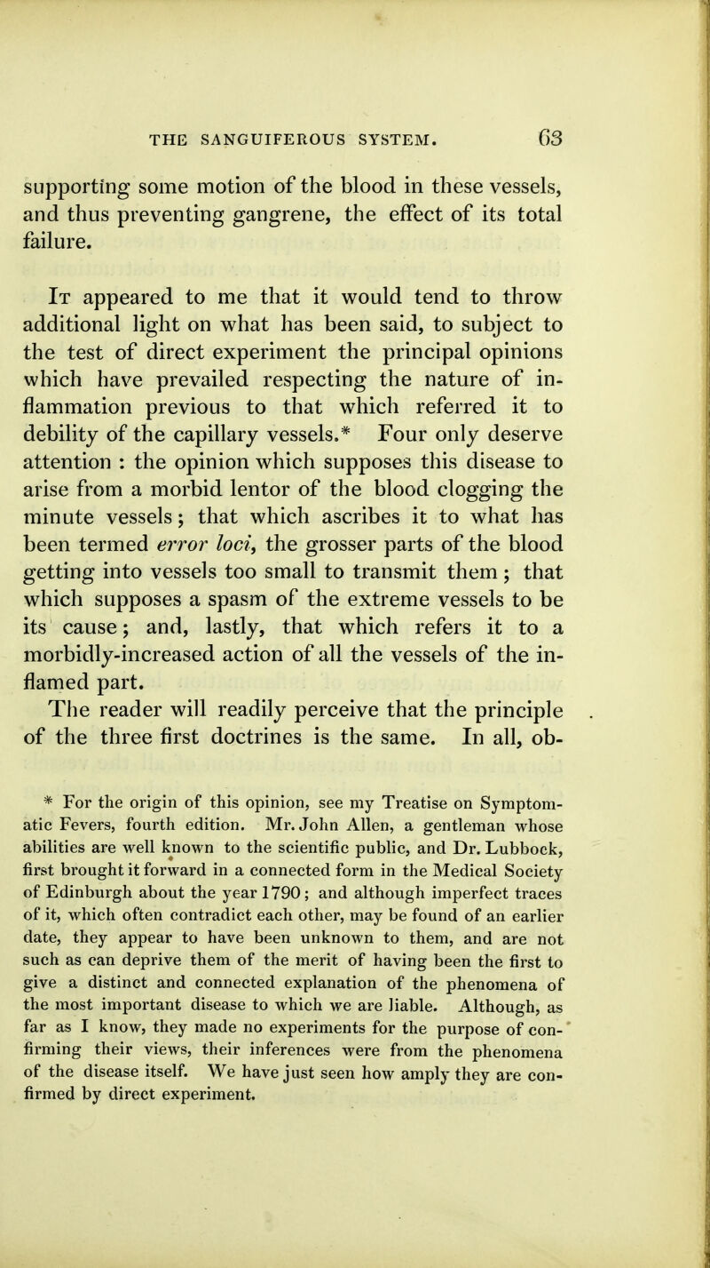 supporting some motion of the blood in these vessels, and thus preventing gangrene, the effect of its total failure. It appeared to me that it would tend to throw additional light on what has been said, to subject to the test of direct experiment the principal opinions which have prevailed respecting the nature of in- flammation previous to that which referred it to debility of the capillary vessels.* Four only deserve attention : the opinion which supposes this disease to arise from a morbid lentor of the blood clogging the minute vessels; that which ascribes it to what has been termed error loci, the grosser parts of the blood getting into vessels too small to transmit them; that which supposes a spasm of the extreme vessels to be its cause; and, lastly, that which refers it to a morbidly-increased action of all the vessels of the in- flamed part. The reader will readily perceive that the principle of the three first doctrines is the same. In all, ob- * For the origin of this opinion, see my Treatise on Symptom- atic Fevers, fourth edition. Mr. John Allen, a gentleman whose abilities are well known to the scientific public, and Dr. Lubbock, first brought it forward in a connected form in the Medical Society of Edinburgh about the year 1790; and although imperfect traces of it, which often contradict each other, may be found of an earlier date, they appear to have been unknown to them, and are not such as can deprive them of the merit of having been the first to give a distinct and connected explanation of the phenomena of the most important disease to which we are liable. Although, as far as I know, they made no experiments for the purpose of con- firming their views, their inferences were from the phenomena of the disease itself. We have just seen how amply they are con- firmed by direct experiment.
