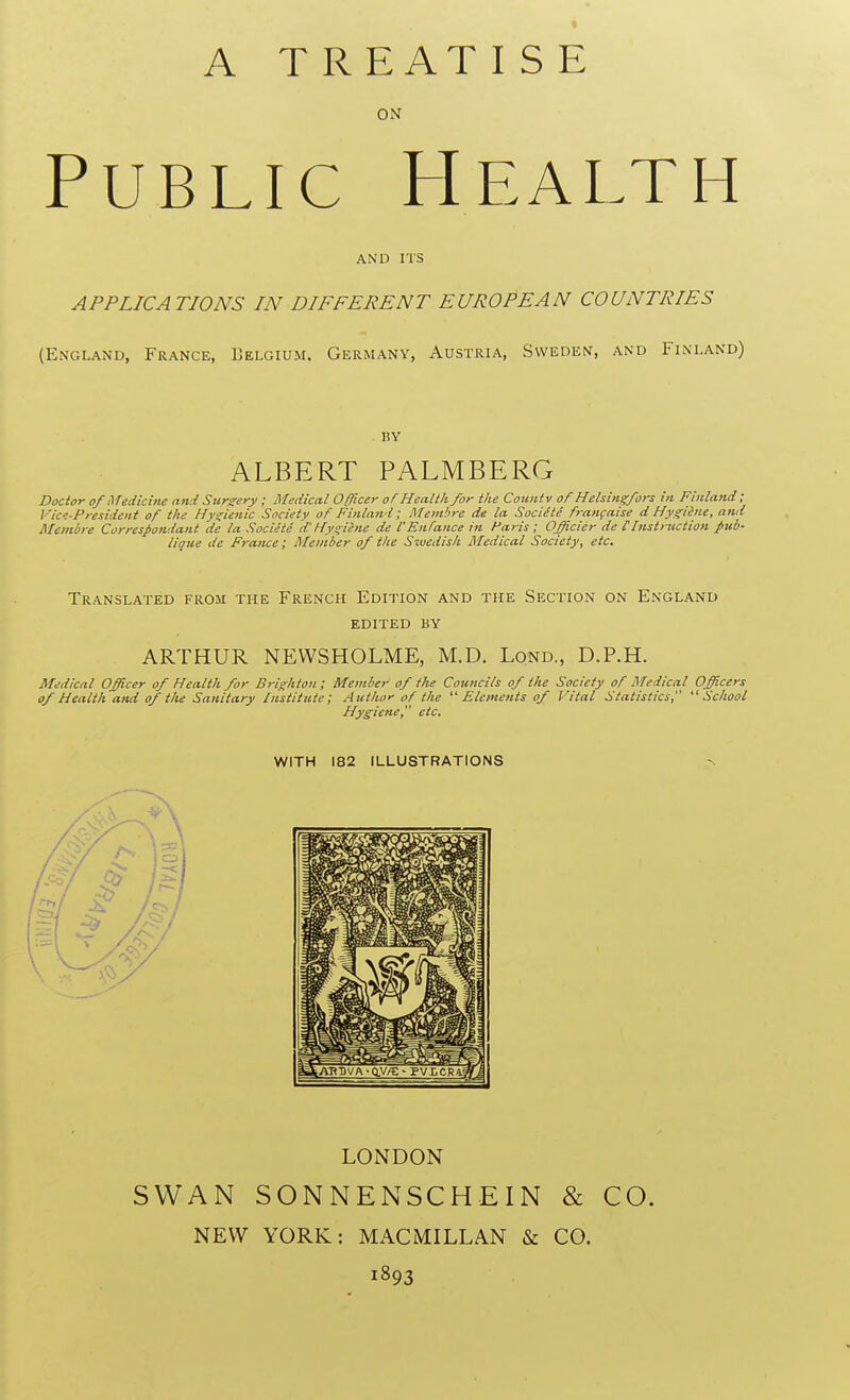 A T R EAT IS E ON Public Health AND ITS APPLICATIONS IN DIFFERENT EUROPEAN COUNTRIES (England, France, Belgium. Germany, Austria, Sweden, and Finland) by ALBERT PALMBERG Doctor of Medicine and Surgery ; Medical Officer of Health for the Countv of Helsingfors in Finland ; Vic-President of the Hygienic Society of Finland; AIe/nire de la Societe francaise d Hygiene, and Membre Correspondant de la Societe d' Hygihie de I'Enfance in Haris ; Officier de [Instruction j>ub- lique de France; Member of the Swedish Medical Society, etc. Translated from the French Edition and the Section on England edited by ARTHUR NEWSHOLME, M.D. Lond., D.P.H. Medical Officer of Health for Brighton; Member of the Councils of the Society of Medical Officers of Health and of the Sanitary Institute; Author of the Elements of Vital Statistics, School Hygiene, etc. WITH 182 ILLUSTRATIONS LONDON SWAN SONNENSCHEIN & CO. NEW YORK: MACMILLAN & CO. 1893