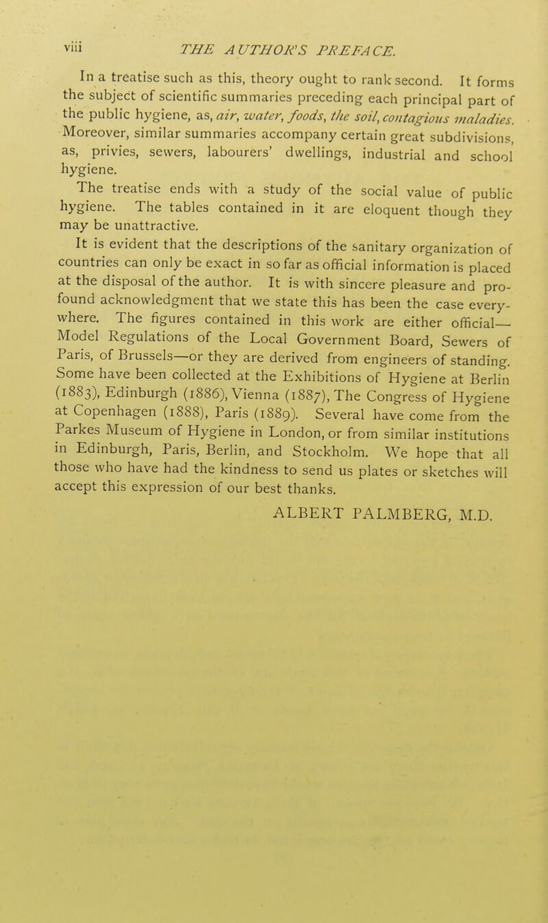 In a treatise such as this, theory ought to rank second. It forms the subject of scientific summaries preceding each principal part of the public hygiene, as, air, water, foods, the soil, contagious maladies. Moreover, similar summaries accompany certain great subdivisions, as, privies, sewers, labourers' dwellings, industrial and school hygiene. The treatise ends with a study of the social value of public hygiene. The tables contained in it are eloquent though they may be unattractive. It is evident that the descriptions of the sanitary organization of countries can only be exact in so far as official information is placed at the disposal of the author. It is with sincere pleasure and pro- found acknowledgment that we state this has been the case every- where. The figures contained in this work are either official- Model Regulations of the Local Government Board, Sewers of Paris, of Brussels—or they are derived from engineers of standing. Some have been collected at the Exhibitions of Hygiene at Berlin (1883), Edinburgh (1886), Vienna (1887), The Congress of Hygiene at Copenhagen (1888), Paris (1889). Several have come from the Parkes Museum of Hygiene in London, or from similar institutions in Edinburgh, Paris, Berlin, and Stockholm. We hope that all those who have had the kindness to send us plates or sketches will accept this expression of our best thanks. ALBERT PALMBERG, M.D.