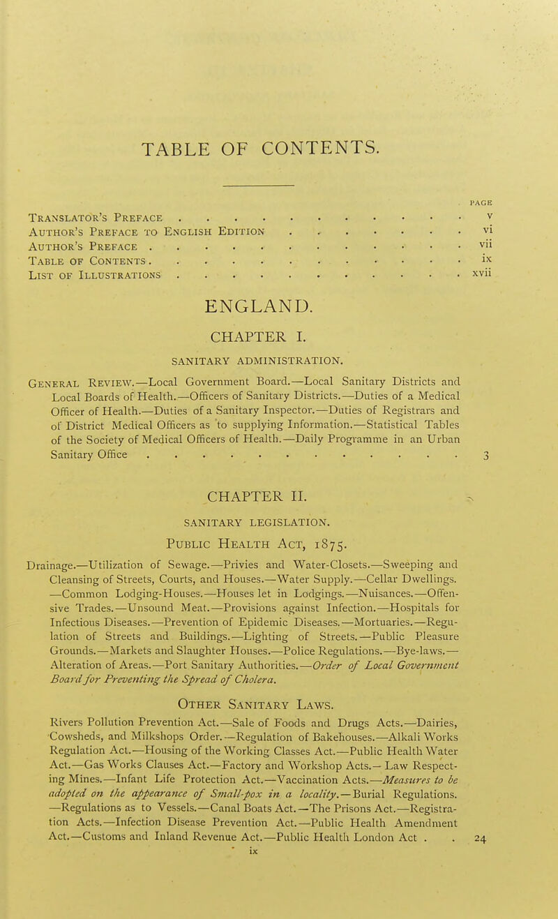 Translator's Preface Author's Preface to English Edition Author's Preface Table of Contents List of Illustrations ENGLAND. CHAPTER I. SANITARY ADMINISTRATION. General Review.—Local Government Board.—Local Sanitary Districts and Local Boards of Health.—Officers of Sanitary Districts.—Duties of a Medical Officer of Health.—Duties of a Sanitary Inspector.—Duties of Registrars and of District Medical Officers as to supplying Information.—Statistical Tables of the Society of Medical Officers of Health.—Daily Programme in an Urban Sanitary Office 3 PAGE V vi vii ix xvii CHAPTER II. sanitary legislation. Public Health Act, 1875. Drainage.—Utilization of Sewage.—Privies and Water-Closets.—Sweeping and Cleansing of Streets, Courts, and Houses.—Water Supply.—Cellar Dwellings. —Common Lodging-Houses.—Houses let in Lodgings.—Nuisances.—Offen- sive Trades.—Unsound Meat.—Provisions against Infection.—Hospitals for Infectious Diseases.—Prevention of Epidemic Diseases.—Mortuaries.—Regu- lation of Streets and Buildings.—Lighting of Streets.—Public Pleasure Grounds.—Markets and Slaughter Plouses.—Police Regulations.—Bye-laws.— Alteration of Areas.—Port Sanitary Authorities.—Order of Local Government Board for Preventing the Spread of Cholera. Other Sanitary Laws. Rivers Pollution Prevention Act.—Sale of Foods and Drugs Acts.—Dairies, 'Cowsheds, and Milkshops Order.—Regulation of Bakehouses.—Alkali Works Regulation Act.—Housing of the Working Classes Act.—Public Health Water Act.—Gas Works Clauses Act.—Factory and Workshop Acts.— Law Respect- ing Mines.—Infant Life Protection Act.—Vaccination Acts.—Measures to be adopted on the appearance of Small-pox in a locality. — Burial Regulations. —Regulations as to Vessels.—Canal Boats Act.—The Prisons Act.—Registra- tion Acts.—Infection Disease Prevention Act.—Public Health Amendment Act.—Customs and Inland Revenue Act.—Public Health London Act . . 24