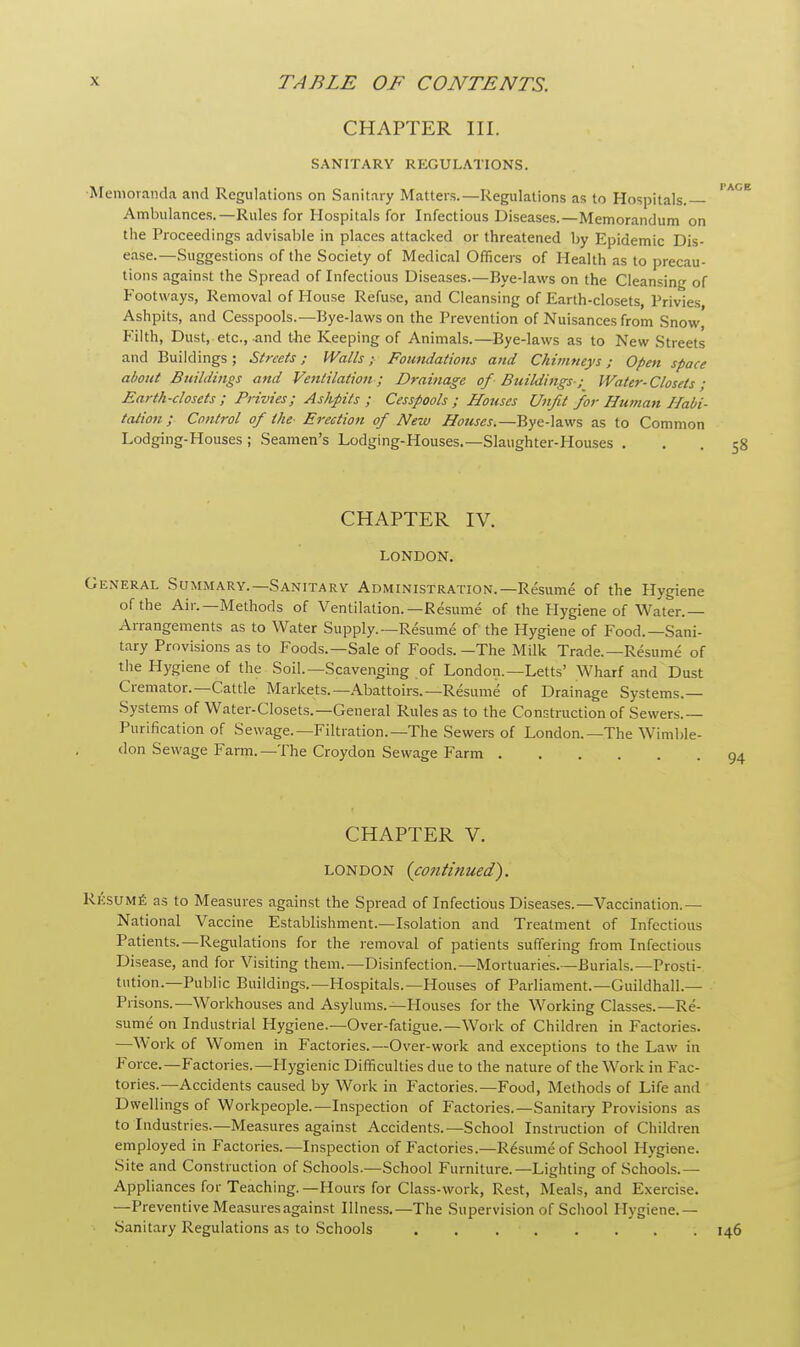 CHAPTER III. SANITARY REGULATIONS. Memoranda and Regulations on Sanitary Matters.—Regulations as to Hospitals.  Ambulances.—Rules for Hospitals for Infectious Diseases.—Memorandum on the Proceedings advisable in places attacked or threatened by Epidemic Dis- ease.—Suggestions of the Society of Medical Officers of Health as to precau- tions against the Spread of Infectious Diseases.—Bye-laws on the Cleansing of Footways, Removal of House Refuse, and Cleansing of Earth-closets, Privies Ashpits, and Cesspools.—Bye-laws on the Prevention of Nuisances from Snow, Filth, Dust, etc., and the Keeping of Animals.—Bye-laws as to New Streets and Buildings ; Streets; Walls ;■ Foundations and Chimneys; Open space about Buildings and Ventilation; Drainage of Buildings ; Water- Closets ; Earth-closets ; Privies; Ashpits ; Cesspools ; Houses Unfit for Human Habi- tation; Control of the Erection of New Houses.—Bye-laws as to Common Lodging-Houses ; Seamen's Lodging-Houses.— Slaughter-Houses ... 58 CHAPTER IV. LONDON. General Summary.— Sanitary Administration.—Resume of the Hygiene of the Air.—Methods of Ventilation.—Resume of the Hygiene of Water.— Arrangements as to Water Supply.—Resume of the Hygiene of Food.—Sani- tary Provisions as to Foods.—Sale of Foods.—The Milk Trade.—Resume of the Hygiene of the Soil.—Scavenging of London.—Letts' Wharf and Dust Cremator.—Cattle Markets.—Abattoirs.—Resume of Drainage Systems.— Systems of Water-Closets.— General Rules as to the Construction of Sewers.— Purification of Sewage.—Filtration.—The Sewers of London.—The Wimble- don Sewage Farm.—The Croydon Sewage Farm CHAPTER V. London (cotitinued). Resume as to Measures against the Spread of Infectious Diseases.—Vaccination.— National Vaccine Establishment.—Isolation and Treatment of Infectious Patients.—Regulations for the removal of patients suffering from Infectious Disease, and for Visiting them.—Disinfection.—Mortuaries.—Burials.—Prosti- tution.—Public Buildings.—Hospitals.—Houses of Parliament.—Guildhall.— Prisons.—Workhouses and Asylums.—Houses for the Working Classes.—Re- sume on Industrial Hygiene.—Over-fatigue.—Work of Children in Factories. —Work of Women in Factories.—Over-work and exceptions to the Law in Force.—Factories.—Hygienic Difficulties due to the nature of the Work in Fac- tories.—Accidents caused by Work in Factories.—Food, Methods of Life and Dwellings of Workpeople.—Inspection of Factories.—Sanitary Provisions as to Industries.—Measures against Accidents.—School Instruction of Children employed in Factories.—Inspection of Factories.—Resume of School Hygiene. Site and Construction of Schools.—School Furniture.—Lighting of Schools.— Appliances for Teaching. —Hours for Class-work, Rest, Meals, and Exercise. —Preventive Measures against Illness.—The Supervision of School Hygiene.— Sanitary Regulations as to Schools 146