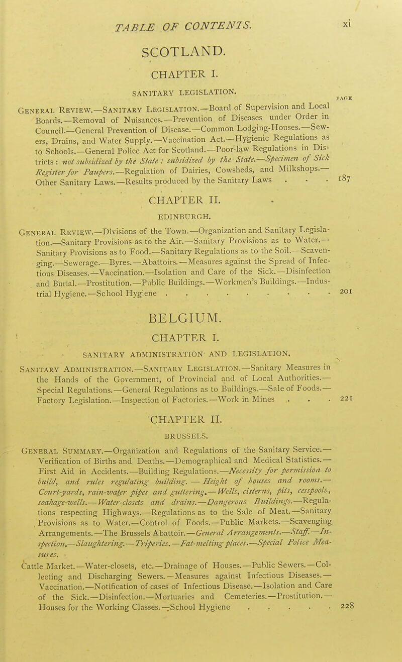 SCOTLAND. CHAPTER I. SANITARY LEGISLATION. PACE General Revievv.-Sanitary Legislation.-Board of Supervision and Local Boards.—Removal of Nuisances.—Prevention of Diseases under Order in Council.—General Prevention of Disease.—Common Lodging-Houses.—Sew- ers, Drains, and Water Supply.-Vaccination Act.—Hygienic Regulations as to Schools.—General Police Act for Scotland.—Poor-law Regulations in Dis- tricts : not subsidized by the State : subsidized by the State—Specimen of Sick Register for Paupers.— Regulation of Dairies, Cowsheds, and Milkshops.— Other Sanitary Laws.—Results produced by the Sanitary Laws . - .187 CHAPTER II. EDINBURGH. General Review.—Divisions of the Town.—Organization and Sanitary Legisla- tion.—Sanitary Provisions as to the Air.—Sanitary Provisions as to Water.— Sanitary Provisions as to Food.—Sanitary Regulations as to the Soil.—Scaven- ging.—Sewerage.—Byres.—Abattoirs.—Measures against the Spread of Infec- tious Diseases.—Vaccination.—Isolation and Care of the Sick.—Disinfection and Burial.—Prostitution.—Public Buildings.—Workmen's Buildings.—Indus- trial Hygiene.—School Hygiene 201 BELGIUM. CHAPTER r. SANITARY ADMINISTRATION' AND LEGISLATION. Sanitary Administration.—Sanitary Legislation.—Sanitary Measures in the Hands of the Government, of Provincial and of Local Authorities.— Special Regulations.—General Regulations as to Buildings.—Sale of Foods.— Factory Legislation.—Inspection of Factories.—Work in Mines CHAPTER II. BRUSSELS. General Summary.—Organization and Regulations of the Sanitary Service.— Verification of Births and Deaths.—Demographical and Medical Statistics.— First Aid in Accidents.—Building Regulations.—Necessity for permission to build, and rules regulating building. — Height of houses and rooms.— Court-yards, rain-water pipes and guttering.— Wells, cisterns, pits, cesspools, soakage-wells.— Water-closets and drains.—Dangerous Buildings.—Regula- tions respecting Highways.—Regulations as to the Sale of Meat.—Sanitary , Provisions as to Water.—Control of Foods.—Public Markets.—Scavenging Arrangements.—The Brussels Abattoir.—General Arrangements.—Staff.—In- spection,—Slaughtering.—Triperies.—Fat-melting places.—Special Police Mea- sures. Cattle Market.—Water-closets, etc.—Drainage of Houses.—Public Sewers.—Col- lecting and Discharging Sewers.—Measures against Infectious Diseases.— Vaccination.—Notification of cases of Infectious Disease.—Isolation and Care of the Sick.—Disinfection.—Mortuaries and Cemeteries.—Prostitution.— Houses for the Working Classes.—School Hygiene