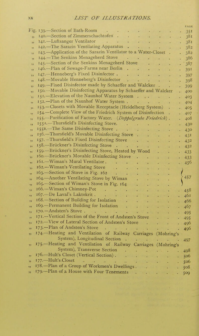 I'AGE ^■g- '39-—Section of Bath-Room 351 „ 140.—Section of Zimmerschachtofen ....... 381 „ 141.—Luftsanger Ventilator 381 „ 142.—The Sarazin Ventilating Apparatus 382 „ 143.—Application of the Sarazin Ventilator to a Water-Closet . . 382 „ 144.—The Senkins Menageherd Stove 386 „ 145.—Section of the Senkins Menageherd Stove .... 387 „ 146.—Plan of Sewage-Farms near Berlin 391 „ 147.—Henneberg's Fixed Disinfector 397 „ 148.—Movable Henneberg's Disinfector 398 ,, 149.—Fixed Disinfector made by Schaeffer and Walcker . . . 399 „ 150.—Movable Disinfecting Apparatus by Schaeffer and Walcker . 400 „ 15-1.—Elevation of the Naunhof Water System 403 „ 152.—Plan of the Naunhof Water System 404 „ 153.—Closets with Movable Receptacle (Heidelberg System) . . 405 „ 154.—Complete View of the Friedrich System of Disinfection . . 407 „ 155.—Purification of Factory Water. (Doppelgrube Friedrich) . . 408 „ 155A.—Thursfield's Disinfecting Stove 430 „ 155B.—The Same Disinfecting Stove 430 „ 156.—Thursfield's Movable Disinfecting Stove 431 „ 157. —Thursfield's Fixed Disinfecting Stove 432 „ 158.—Bruckner's Disinfecting Stove 432 i) 159-—Bruckner's Disinfecting Stove, Heated by Wood . . . 433 „ 160.—Bruckner's Movable Disinfecting Stove 433 „ 161.—Wiman's Mural Ventilator 456 „ 162.—Wiman's Ventilating Stove , „ 163.—Section of Stove in Fig. 162 / „ 164.—Another Ventilating Stove by Wiman .... f 4$7 „ 165.—Section of Wiman's Stove in Fig. 164 .... ) „ 166.—Wiman's Chimney-Pot 458 „ 167.—De Laval's Laktokrit 461 „ 168.—Section of Building for Isolation 466 ,, 169.—Permanent Building for Isolation 467 „ 170.—Andsten's Stove 495 „ 171.—Vertical Section of the Front of Andsten's Stove . . .495 „ 172.—View of Lateral Section of Andsten's Stove .... 496 „ 173.—Plan of Andsten's Stove 496 „ 174.—Heating and Ventilation of Railway Carriages (Mohring's System), Longitudinal Section 497 „ 175.—Heating and Ventilation of Railway Carriages (Mohring's System), Transverse Section 498 „ 176.—Hult's Closet (Vertical Section) 506 „ 177.—Hult's Closet 5o6 „ 178.—Plan of a Group of Workmen's Dwellings . . . . 508 „ I79-—Plan of a House with Four Tenements 509