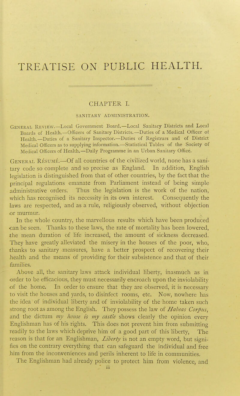 TREATISE ON PUBLIC HEALTH. CHAPTER I. SANITARY ADMINISTRATION. General Review.—Local Government Board.—Local Sanitary Districts and Local Boards of Health.—Officers of Sanitary Districts.—Duties of a Medical Officer of Health.—Duties of a Sanitary Inspector.—Duties of Registrars and of District Medical Officers as to supplying information.—Statistical Tables of the Society of Medical Officers of Health.—Daily Programme in an Urban Sanitary Office. General Resume.—Of all countries of the civilized world, none has a sani- tary code so complete and so precise as England. In addition, English legislation is distinguished from that of other countries, by the fact that the principal regulations emanate from Parliament instead of being simple administrative orders. Thus the legislation is the work of the nation, which has recognised its necessity in its own interest. Consequently the laws are respected, and as a rule, religiously observed, without objection or murmur. In the whole country, the marvellous results which have been produced can be seen. Thanks to these laws, the rate of mortality has been lowered, the mean duration of life increased, the amount of sickness decreased. They have greatly alleviated the misery in the houses of the poor, who, thanks to sanitary measures, have a better prospect of recovering their health and the means of providing for their subsistence and that of their families. Above all, the sanitary laws attack individual liberty, inasmuch as in •order to be efficacious, they must necessarily encroach upon the inviolability of the home. In order to ensure that they are observed, it is necessary to visit the houses and yards, to disinfect rooms, etc. Now, nowhere has the idea of individual liberty and of inviolability of the home taken such strong root as among the English. They possess the law of Habeas Corpus, and the dictum my house is my castle shows clearly the opinion every Englishman has of his rights. This does not prevent him from submitting readily to the laws which deprive him of a good part of this liberty, The reason is that for an Englishman, Liberty is not an empty word, but signi- fies on the contrary everything that can safeguard the individual and free Jiim from the inconveniences and perils inherent to life in communities. The Englishman had already police to protect him from violence, and
