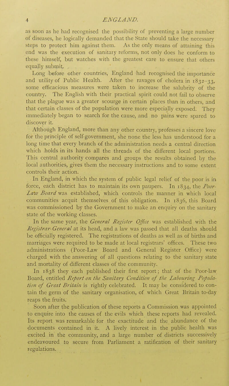 as soon as he had recognised the possibility of preventing a large number of diseases, he logically demanded that the State should take the necessary steps to protect him against them. As the only means of attaining this end was the execution of sanitary reforms, not only does he conform to these himself, but watches with the greatest care to ensure that others equally submit. Long before other countries, England had recognised the importance and utility of Public Health. After the ravages of cholera in 1832-33, some efficacious measures were taken to increase the salubrity of the country. The English with their practical spirit could not fail to observe that the plague was a greater scourge in certain places than in others, and that certain classes of the population were more especially exposed. They immediately began to search for the cause, and no pains were spared to discover it. Although England, more than any other country, professes a sincere love for the principle of self-government, she none the less has understood for a long time that every branch of the administration needs a central direction which holds in its hands all the threads of the different local portions. This central authority compares and groups the results obtained by the local authorities, gives them the necessary instructions and to some extent controls their action. In England, in which the system of public legal relief of the poor is in force, each district has to maintain its own paupers. In 1834, the Poor- Laiv Board was established, which controls the manner in which local communities acquit themselves of this obligation. In 1836, this Board was commissioned by the Government to make an enquiry on the sanitary state of the working classes. In the same year, the General Register Office was established with the Registrar-General at its head, and a law was passed that all deaths should be officially registered. The registrations of deaths as well as of births and marriages were required to be made at local registrars' offices. These two administrations (Poor-Law Board and General Register Office) were charged with the answering of all questions relating to the sanitary state and mortality of different classes of the community. In 1838 they each published their first report; that of the Poor-law Board, entitled Report on the Sanitary Condition of the Labouring Popula- tion of Great Britain is rightly celebrated. It may be considered to con- tain the germ of the sanitary organisation, of which Great Britain to-day- reaps the fruits. Soon after the publication of these reports a Commission was appointed to enquire into the causes of the evils which these reports had revealed. Its report was remarkable for the exactitude and the abundance of the documents contained in it. A lively interest in the public health was excited in the community, and a large number of districts successively endeavoured to secure from Parliament a ratification of their sanitary regulations.
