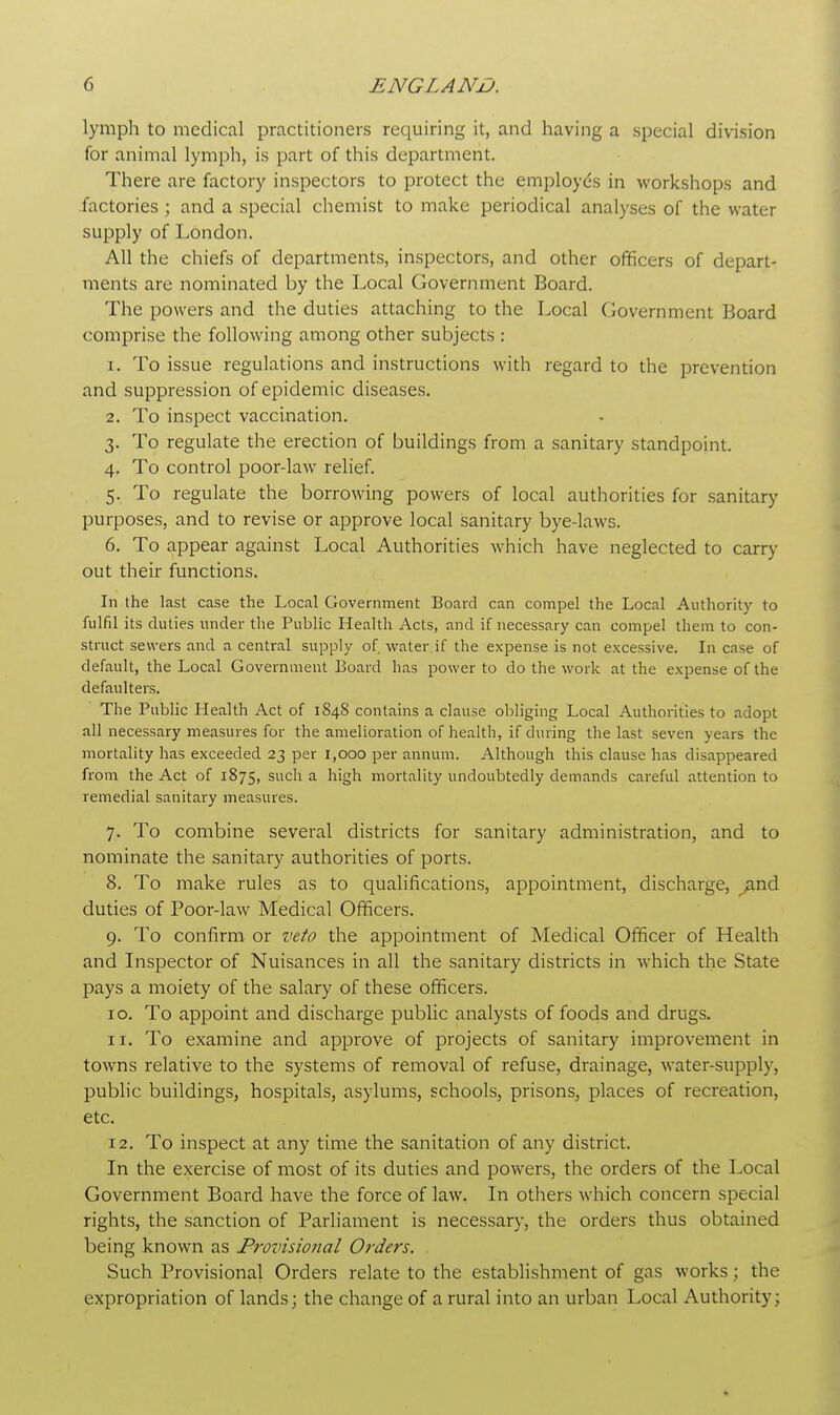 lymph to medical practitioners requiring it, and having a special division for animal lymph, is part of this department. There are factory inspectors to protect the employe's in workshops and factories; and a special chemist to make periodical analyses of the water supply of London. All the chiefs of departments, inspectors, and other officers of depart- ments are nominated by the Local Government Board. The powers and the duties attaching to the Local Government Board comprise the following among other subjects : 1. To issue regulations and instructions with regard to the prevention and suppression of epidemic diseases. 2. To inspect vaccination. 3. To regulate the erection of buildings from a sanitary standpoint. 4. To control poor-law relief. 5. To regulate the borrowing powers of local authorities for sanitary purposes, and to revise or approve local sanitary bye-laws. 6. To appear against Local Authorities which have neglected to carry out their functions. In the last case the Local Government Board can compel the Local Authority to fulfil its duties under the Public Health Acts, and if necessary can compel them to con- struct sewers and a central supply of water if the expense is not excessive. In case of default, the Local Government Board has power to do the work at the expense of the defaulters. The Public Health Act of 184S contains a clause obliging Local Authorities to adopt all necessary measures for the amelioration of health, if during the last seven years the mortality has exceeded 23 per 1,000 per annum. Although this clause has disappeared from the Act of 1875, such a high mortality undoubtedly demands careful attention to remedial sanitary measures. 7. To combine several districts for sanitary administration, and to nominate the sanitary authorities of ports. 8. To make rules as to qualifications, appointment, discharge, and duties of Poor-law Medical Officers. 9. To confirm or veto the appointment of Medical Officer of Health and Inspector of Nuisances in all the sanitary districts in which the State pays a moiety of the salary of these officers. 10. To appoint and discharge public analysts of foods and drugs. 11. To examine and approve of projects of sanitary improvement in towns relative to the systems of removal of refuse, drainage, water-supply, public buildings, hospitals, asylums, schools, prisons, places of recreation, etc. 12. To inspect at any time the sanitation of any district. In the exercise of most of its duties and powers, the orders of the Local Government Board have the force of law. In others which concern special rights, the sanction of Parliament is necessary, the orders thus obtained being known as Provisional Orders. Such Provisional Orders relate to the establishment of gas works; the expropriation of lands; the change of a rural into an urban Local Authority;