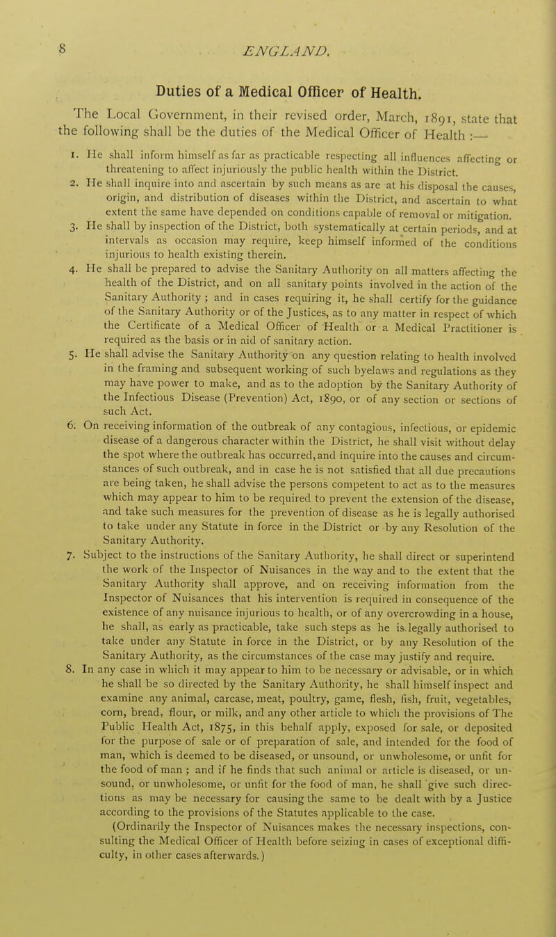 Duties of a Medical Officer of Health. The Local Government, in their revised order, March, 1891, state that the following shall be the duties of the Medical Officer of Health : 1. Me shall inform himself as far as practicable respecting all influences affecting or threatening to affect injuriously the public health within the District. 2. He shall inquire into and ascertain by such means as are at his disposal the causes, origin, and distribution of diseases within the District, and ascertain to what extent the same have depended on conditions capable of removal or mitigation. 3. He shall by inspection of the District, both systematically at certain periods, and at intervals as occasion may require, keep himself informed of the conditions injurious to health existing therein. 4. He shall be prepared to advise the Sanitary Authority on all matters affecting the health of the District, and on all sanitary points involved in the action of the Sanitary Authority ; and in cases requiring it, he shall certify for the guidance of the Sanitary Authority or of the Justices, as to any matter in respect of which the Certificate of a Medical Officer of Health or a Medical Practitioner is required as the basis or in aid of sanitary action. 5. He shall advise the Sanitary Authority on any question relating to health involved in the framing and subsequent working of such byelaws and regulations as they may have power to make, and as to the adoption by the Sanitary Authority of the Infectious Disease (Prevention) Act, 1890, or of any section or sections of such Act. 6. On receiving information of the outbreak of any contagious, infectious, or epidemic disease of a dangerous character within the District, he shall visit without delay the spot where the outbreak has occurred,and inquire into the causes and circum- stances of such outbreak, and in case he is not satisfied that all due precautions are being taken, he shall advise the persons competent to act as to the measures which may appear to him to be required to prevent the extension of the disease, and take such measures for the prevention of disease as he is legally authorised to take under any Statute in force in the District or by any Resolution of the Sanitary Authority. 7. Subject to the instructions of the Sanitary Authority, he shall direct or superintend the work of the Inspector of Nuisances in the way and to the extent that the Sanitary Authority shall approve, and on receiving information from the Inspector of Nuisances that his intervention is required in consequence of the existence of any nuisance injurious to health, or of any overcrowding in a house, he shall, as early as practicable, take such steps as he is. legally authorised to take under any Statute in force in the District, or by any Resolution of the Sanitary Authority, as the circumstances of the case may justify and require. 8. In any case in which it may appear to him to be necessary or advisable, or in which he shall be so directed by the Sanitary Authority, he shall himself inspect and examine any animal, carcase, meat, poultry, game, flesh, fish, fruit, vegetables, corn, bread, flour, or milk, and any other article to which the provisions of The Public Health Act, 1875, m tn's behalf apply, exposed for sale, or deposited for the purpose of sale or of preparation of sale, and intended for the food of man, which is deemed to be diseased, or unsound, or unwholesome, or unfit for the food of man ; and if he finds that such animal or article is diseased, or un- sound, or unwholesome, or unfit for the food of man, he shall give such direc- tions as may be necessary for causing the same to be dealt with by a Justice according to the provisions of the Statutes applicable to the case. (Ordinarily the Inspector of Nuisances makes the necessary inspections, con- sulting the Medical Officer of Health before seizing in cases of exceptional diffi- culty, in other cases afterwards.)