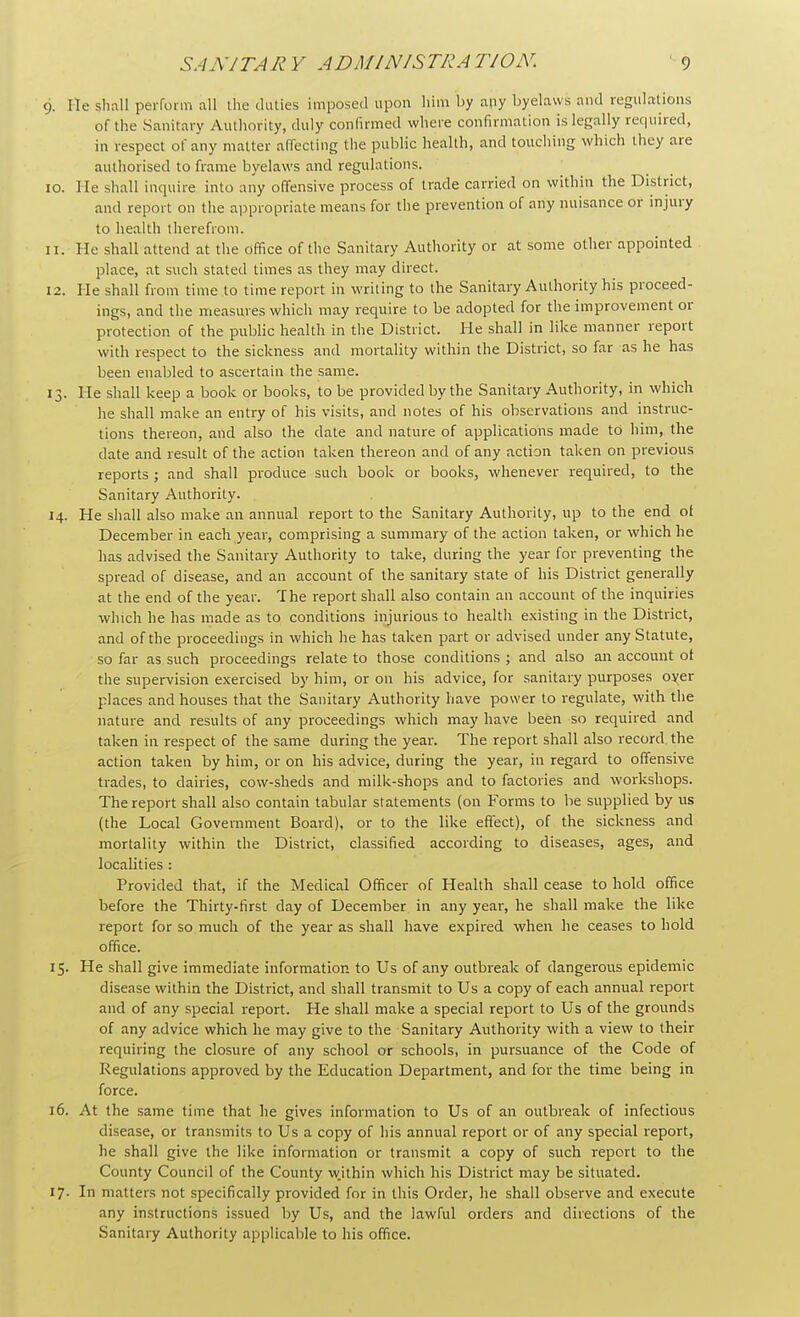 He shall perform all the duties imposed upon him by any byelaws and regulations of the Sanitary Authority, duly confirmed where confirmation is legally required, in respect of any matter affecting the public health, and touching which they are authorised to frame byelaws and regulations. 0. He shall inquire into any offensive process of trade carried on within the District, and report on the appropriate means for the prevention of any nuisance or injury to health therefrom. 1. He shall attend at the office of the Sanitary Authority or at some other appointed place, at such stated times as they may direct. 2. He shall from time to time report in writing to the Sanitary Authority his proceed- ings, and the measures which may require to be adopted for the improvement or protection of the public health in the District. He shall in like manner report with respect to the sickness and mortality within the District, so far as he has been enabled to ascertain the same. 3. He shall keep a book or books, to be provided by the Sanitary Authority, in which he shall make an entry of his visits, and notes of his observations and instruc- tions thereon, and also the date and nature of applications made to him, the date and result of the action taken thereon and of any action taken on previous reports ; and shall produce such book or books, whenever required, to the Sanitary Authority. 4. He shall also make an annual report to the Sanitary Authority, up to the end ot December in each year, comprising a summary of the action taken, or which he has advised the Sanitary Authority to take, during the year for preventing the spread of disease, and an account of the sanitary state of his District generally at the end of the year. The report shall also contain an account of the inquiries which he has made as to conditions injurious to health existing in the District, and of the proceedings in which he has taken part or advised under any Statute, so far as such proceedings relate to those conditions ; and also an account ot the supervision exercised by him, or on his advice, for sanitary purposes oyer places and houses that the Sanitary Authority have power to regulate, with the nature and results of any proceedings which may have been so required and taken in respect of the same during the year. The report shall also record the action taken by him, or on his advice, during the year, in regard to offensive trades, to dairies, cow-sheds and milk-shops and to factories and workshops. The report shall also contain tabular statements (on Forms to be supplied by us (the Local Government Board), or to the like effect), of the sickness and mortality within the District, classified according to diseases, ages, and localities : Provided that, if the Medical Officer of Health shall cease to hold office before the Thirty-first day of December in any year, he shall make the like report for so much of the year as shall have expired when he ceases to hold office. 5. He shall give immediate information to Us of any outbreak of dangerous epidemic disease within the District, and shall transmit to Us a copy of each annual report and of any special report. He shall make a special report to Us of the grounds of any advice which he may give to the Sanitary Authority with a view to their requiring the closure of any school or schools, in pursuance of the Code of Regulations approved by the Education Department, and for the time being in force. 6. At the same time that he gives information to Us of an outbreak of infectious disease, or transmits to Us a copy of his annual report or of any special report, he shall give the like information or transmit a copy of such report to the County Council of the County wjthin which his District may be situated. 7. In matters not specifically provided for in this Order, he shall observe and execute any instructions issued by Us, and the lawful orders and directions of the Sanitary Authority applicable to his office.