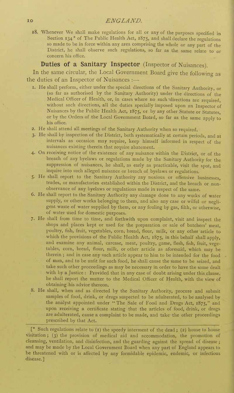 18. Whenever We shall make regulations for all or any of the purposes specified in Section 134* of The Public Health Act, 1875, and shall declare the regulations so made to be in force within any area comprising the whole or any part of the District, he shall observe such regulations, so far as the same relate to or concern his office. Duties of a Sanitary Inspector (Inspector of Nuisances). In the same circular, the Local Government Board give the following as the duties of an Inspector of Nuisances :— 1. He shall perform, either under the special directions of the Sanitary Authority, or (so far as authorised by the Sanitary Authority) under the directions of the Medical Offi cer of Health, or, in cases where no such directions arc required, without such directions, all the duties specially imposed upon an Inspector of Nuisances by the Public Health Act, 1875, or hY any other Statute or Statutes, or by the Orders of the Local Government Board, so far as the same apply to his office. 2. He shall attend all meetings of the Sanitary Authority when so required. 3. He shall by inspection of the District, both systematically at certain periods, and at intervals as occasion may require, keep himself informed in respect of the nuisances existing therein that require abatement. 4. On receiving notice of the existence of any nuisance within the District, or of the breach of any byelaws or regulations made by the Sanitary Authority for the suppression of nuisances, he shall, as early as practicable, visit the spot, and inquire into such alleged nuisance or breach of byelaws or regulations. 5. He shall report to the Sanitary Authority any noxious or offensive businesses, trades, or manufactories established within the District, and the breach or non- observance of any byelaws or regulations made in respect of the same. 6. He shall report to the Sanitary Authority any damage done to any works of wTater supply, or other works belonging to them, and also any case or wilful or negli- gent waste of water supplied by them, or any fouling by gas, filth, or otherwibe, of water used for domestic purposes. 7. He shall from time to time, and forthwith upon complaint, visit and inspect the shops and places kept or used for the preparation or sale of butchers' meat, poultry, fish, fruit, vegetables, corn, bread, flour, milk, or any other article to which the provisions of the Public Health Act, 1875, in this behalf shall apply, and examine any animal, carcase, meat, poultry, game, flesh, fish, fruit, vege- tables, corn, bread, flour, milk, or other article as aforesaid, which may be therein ; and in case any such article appear to him to be intended for the food of man, and to be unfit for such food, he shall cause the same to be seized, and take such other proceedings as may be necessary in order to have the same dealt with by a Justice : Provided that in any case of doubt arising under this clause, he shall report the matter to the Medical Officer of Health, with the view of obtaining his advice thereon. 8. He shall, when and as directed by the Sanitary Authority, procure and submit samples of food, drink, or drugs suspected to be adulterated, to be analysed by the analyst appointed under The Sale of Food and Drugs Act, 1875, antl upon receiving a certificate stating that the articles of food, drink, or drugs are adulterated, cause a complaint to be made, and take the other proceedings prescribed by that Act. [* Such regulations relate to (1) the speedy interment of the dead; (2) house to house visitation; (3) the provision of medical aid and accommodation, the promotion of cleansing, ventilation, and disinfection, and the guarding against the spread of disease ; and may be made by the Local Government Board when any part of England appears to be threatened with or is affected by any formidable epidemic, endemic, or infectious disease.]
