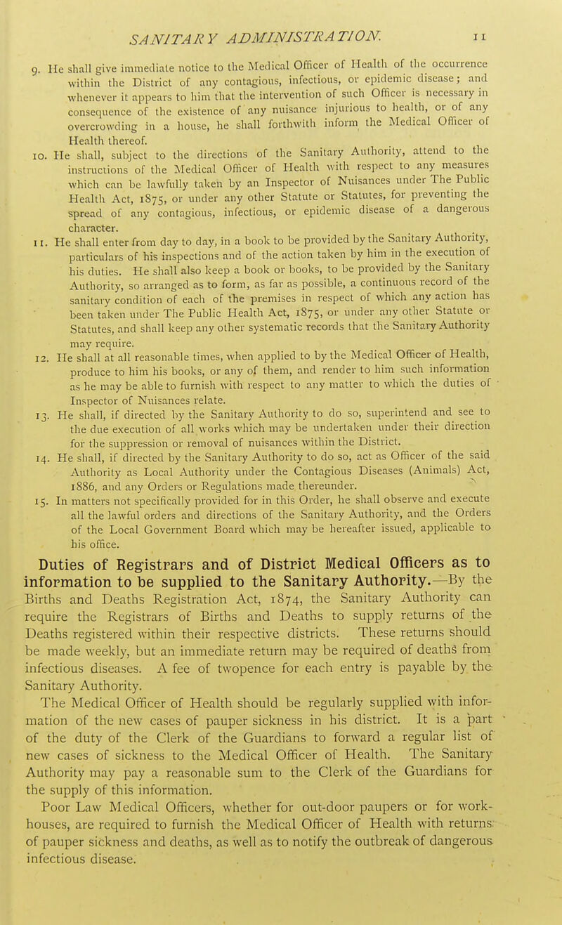9. He shall give immediate notice to the Medical Officer of Health of the occurrence within the District of any contagious, infectious, or epidemic disease; and whenever it appears to him that the intervention of such Officer is necessary in consequence of the existence of any nuisance injurious to health, or of any overcrowding in a house, he shall forthwith inform the Medical Officer of Health thereof. 10. He shall, subject to the directions of the Sanitary Authority, attend to the instructions of the Medical Officer of Health with respect to any measures which can be lawfully taken by an Inspector of Nuisances under The Public Health Act, 1875, or under any other Statute or Statutes, for preventing the spread of any contagious, infectious, or epidemic disease of a dangerous character. 11. He shall enter from day to day, in a book to be provided by the Sanitary Authority, particulars of his inspections and of the action taken by him in the execution of his duties. He shall also keep a book or books, to be provided by the Sanitary Authority, so arranged as to form, as far as possible, a continuous record of the sanitary condition of each of the premises in respect of which any action has been taken under The Public Health Act, 1S75, or under any other Statute or Statutes, and shall keep any other systematic records that the Sanitary Authority may require. 12. He shall at all reasonable times, when applied to by the Medical Officer of Health, produce to him his books, or any of them, and render to him such information as he may be able to furnish with respect to any matter to which the duties of Inspector of Nuisances relate. 13. He shall, if directed by the Sanitary Authority to do so, superintend and see to the due execution of all works which may be undertaken under their direction for the suppression or removal of nuisances within the District. 14. He shall, if directed by the Sanitary Authority to do so, act as Officer of the said Authority as Local Authority under the Contagious Diseases (Animals) Act, 1886, and any Orders or Regulations made thereunder. 15. In matters not specifically provided for in this Order, he shall observe and execute all the lawful orders and directions of the Sanitary Authority, and the Orders of the Local Government Board which may be hereafter issued, applicable to his office. Duties of Registrars and of District Medical Officers as to information to be supplied to the Sanitary Authority.—By the Births and Deaths Registration Act, 1874, the Sanitary Authority can require the Registrars of Births and Deaths to supply returns of the Deaths registered within their respective districts. These returns should be made weekly, but an immediate return may be required of deaths from infectious diseases. A fee of twopence for each entry is payable by the Sanitary Authority. The Medical Officer of Health should be regularly supplied with infor- mation of the new cases of pauper sickness in his district. It is a part of the duty of the Clerk of the Guardians to forward a regular list of new cases of sickness to the Medical Officer of Health. The Sanitary Authority may pay a reasonable sum to the Clerk of the Guardians for the supply of this information. Poor Law Medical Officers, whether for out-door paupers or for work- houses, are required to furnish the Medical Officer of Health with returns, of pauper sickness and deaths, as well as to notify the outbreak of dangerous, infectious disease.