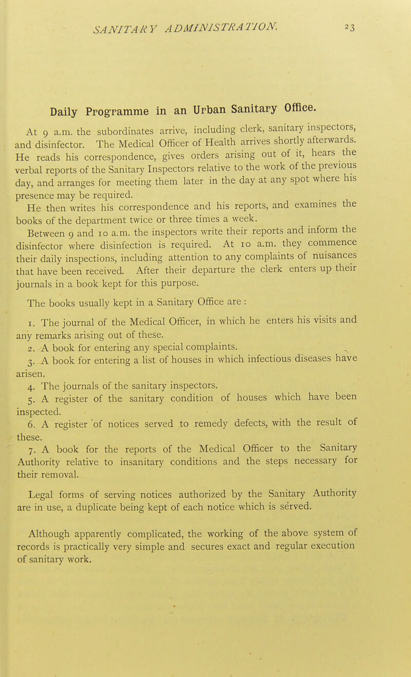 Daily Programme in an Urban Sanitary Office. At 9 a.m. the subordinates arrive, including clerk, sanitary inspectors, and disinfector. The Medical Officer of Health arrives shortly afterwards. He reads his correspondence, gives orders arising out of it, hears the verbal reports of the Sanitary Inspectors relative to the work of the previous day, and arranges for meeting them later in the day at any spot where his presence may be required. He then writes his correspondence and his reports, and examines the books of the department twice or three times a week. Between 9 and 10 a.m. the inspectors write their reports and inform the disinfector where disinfection is required. At 10 a.m. they commence their daily inspections, including attention to any complaints of nuisances • that have been received. After their departure the clerk enters up their journals in a book kept for this purpose. The books usually kept in a Sanitary Office are : 1. The journal of the Medical Officer, in which he enters his visits and any remarks arising out of these. 2. A book for entering any special complaints. ^ 3. A book for entering a list of houses in which infectious diseases have arisen. 4. The journals of the sanitary inspectors. 5. A register of the sanitary condition of houses which have been inspected. 6. A register 'of notices served to remedy defects, with the result of these. 7. A book for the reports of the Medical Officer to the Sanitary Authority relative to insanitary conditions and the steps necessary for their removal. Legal forms of serving notices authorized by the Sanitary Authority are in use, a duplicate being kept of each notice which is served. Although apparently complicated, the working of the above system of records is practically very simple and secures exact and regular execution of sanitary work.