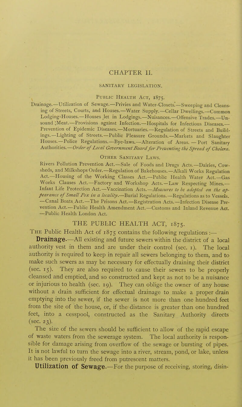 CHAPTER II. SANITARY LEGISLATION. Public Health Act, 1875. Drainage.—Utilization of Sewage.—Privies and Water-Closets!—Sweeping and Cleans- ing of Streets, Courts, and Houses.—Water Supply.—Cellar Dwellings.—Common Lodging-Houses.—Houses let in Lodgings.—Nuisances.—Offensive Trades.—Un- sound ;Meat.—Provisions against Infection.—Hospitals for Infectious Diseases.— Prevention of Epidemic Diseases.—Mortuaries.—Regulation of Streets and Build- ings.—Lighting of Streets.—Public Pleasure Grounds.—Markets and Slaughter Houses.—Police Regulations.—Bye-laws.—Alteration of Areas. — Port Sanitary Authorities. — Order of Local Government Board for Preventing the Spread of Cholera. Other Sanitary Laws. Rivers Pollution Prevention Act.—Sale of Foods and Drugs Acts.—Dairies, Cow- sheds, and Milkshops Order.— Regulation of Bakehouses.— Alkali Works Regulation Act.—Housing of the Working Classes Act.—Public Health Water Act.—Gas Works Clauses Act.—Factory and Workshop Acts.—Law Respecting Mines.— Infant Life Protection Act.—Vaccination Acts.—Measures to be adopted on the ap- pearance of Small Pox in a locality.—Burial Regulations.—Regulations as to Vessels. —Canal Boats Act.—The Prisons Act.—Registration Acts.—Infection Disease Pre- vention Act.—Public Health Amendment Act.—Customs and Inland Revenue Act. —Public Health London Act. THE PUBLIC HEALTH ACT, 1875. The Public Health Act of 1875 contains the following regulations :— Drainage.—All existing and future sewers within the district of a local authority vest in them and are under their control (sec. 1). The local authority is required to keep in repair all sewers belonging to them, and to make such sewers as may be necessary for effectually draining their district (sec. 15). They are also required to cause their sewers to be properly cleansed and emptied, and so constructed and kept as not to be a nuisance or injurious to health (sec. 19). They can oblige the owner of any house without a drain sufficient for effectual drainage to make a proper drain emptying into the sewer, if the sewer is not more than one hundred feet from the site of the house, or, if the distance is greater than one hundred feet, into a cesspool, constructed as the Sanitary Authority directs (sec. 23). The size of the sewers should be sufficient to allow of the rapid escape of waste waters from the sewerage system. The local authority is respon- sible for damage arising from overflow of the sewage or bursting of pipes. It is not lawful to turn the sewage into a river, stream, pond, or lake, unless it has been previously freed from putrescent matters. Utilization Of Sewage.—For the purpose of receiving, storing, disin-