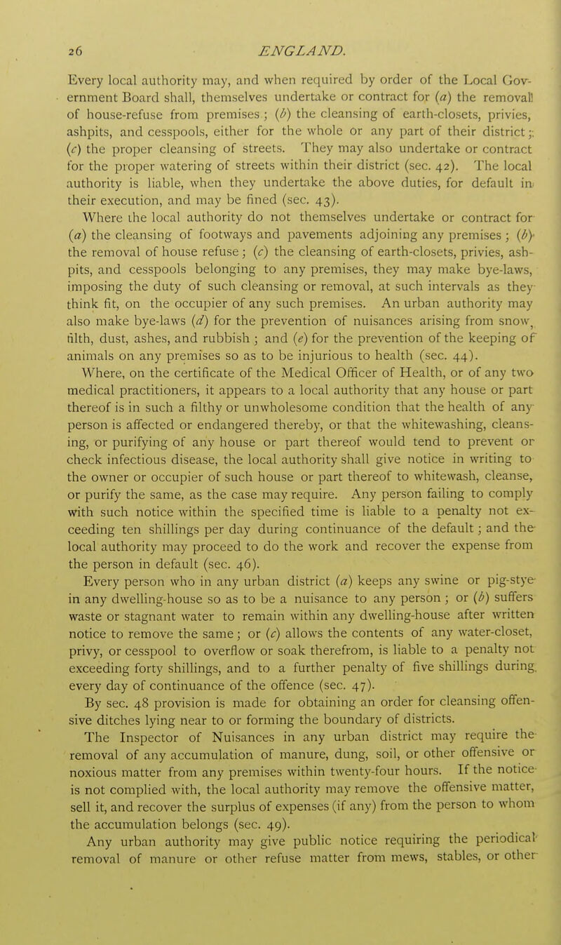 Every local authority may, and when required by order of the Local Gov- ernment Board shall, themselves undertake or contract for (a) the removal! of house-refuse from premises ; (b) the cleansing of earth-closets, privies, ashpits, and cesspools, either for the whole Or any part of their district (c) the proper cleansing of streets. They may also undertake or contract for the proper watering of streets within their district (sec. 42). The local authority is liable, when they undertake the above duties, for default in. their execution, and may be fined (sec. 43). Where the local authority do not themselves undertake or contract for (a) the cleansing of footways and pavements adjoining any premises ; (by the removal of house refuse; (c) the cleansing of earth-closets, privies, ash- pits, and cesspools belonging to any premises, they may make bye-laws, imposing the duty of such cleansing or removal, at such intervals as they think fit, on the occupier of any such premises. An urban authority may also make bye-laws (d) for the prevention of nuisances arising from snow) filth, dust, ashes, and rubbish ; and (e) for the prevention of the keeping of animals on any premises so as to be injurious to health (sec. 44). Where, on the certificate of the Medical Officer of Health, or of any two medical practitioners, it appears to a local authority that any house or part thereof is in such a filthy or unwholesome condition that the health of any person is affected or endangered thereby, or that the whitewashing, cleans- ing, or purifying of any house or part thereof would tend to prevent or check infectious disease, the local authority shall give notice in writing to the owner or occupier of such house or part thereof to whitewash, cleanse, or purify the same, as the case may require. Any person failing to comply with such notice within the specified time is liable to a penalty not ex- ceeding ten shillings per day during continuance of the default; and the local authority may proceed to do the work and recover the expense from the person in default (sec. 46). Every person who in any urban district (a) keeps any swine or pig-stye in any dwelling-house so as to be a nuisance to any person ; or (b) suffers waste or stagnant water to remain within any dwelling-house after written notice to remove the same; or (c) allows the contents of any water-closet, privy, or cesspool to overflow or soak therefrom, is liable to a penalty not exceeding forty shillings, and to a further penalty of five shillings during every day of continuance of the offence (sec. 47). By sec. 48 provision is made for obtaining an order for cleansing offen- sive ditches lying near to or forming the boundary of districts. The Inspector of Nuisances in any urban district may require the removal of any accumulation of manure, dung, soil, or other offensive or noxious matter from any premises within twenty-four hours. If the notice- is not complied with, the local authority may remove the offensive matter, sell it, and recover the surplus of expenses (if any) from the person to whom the accumulation belongs (sec. 49). Any urban authority may give public notice requiring the periodical' removal of manure or other refuse matter from mews, stables, or other