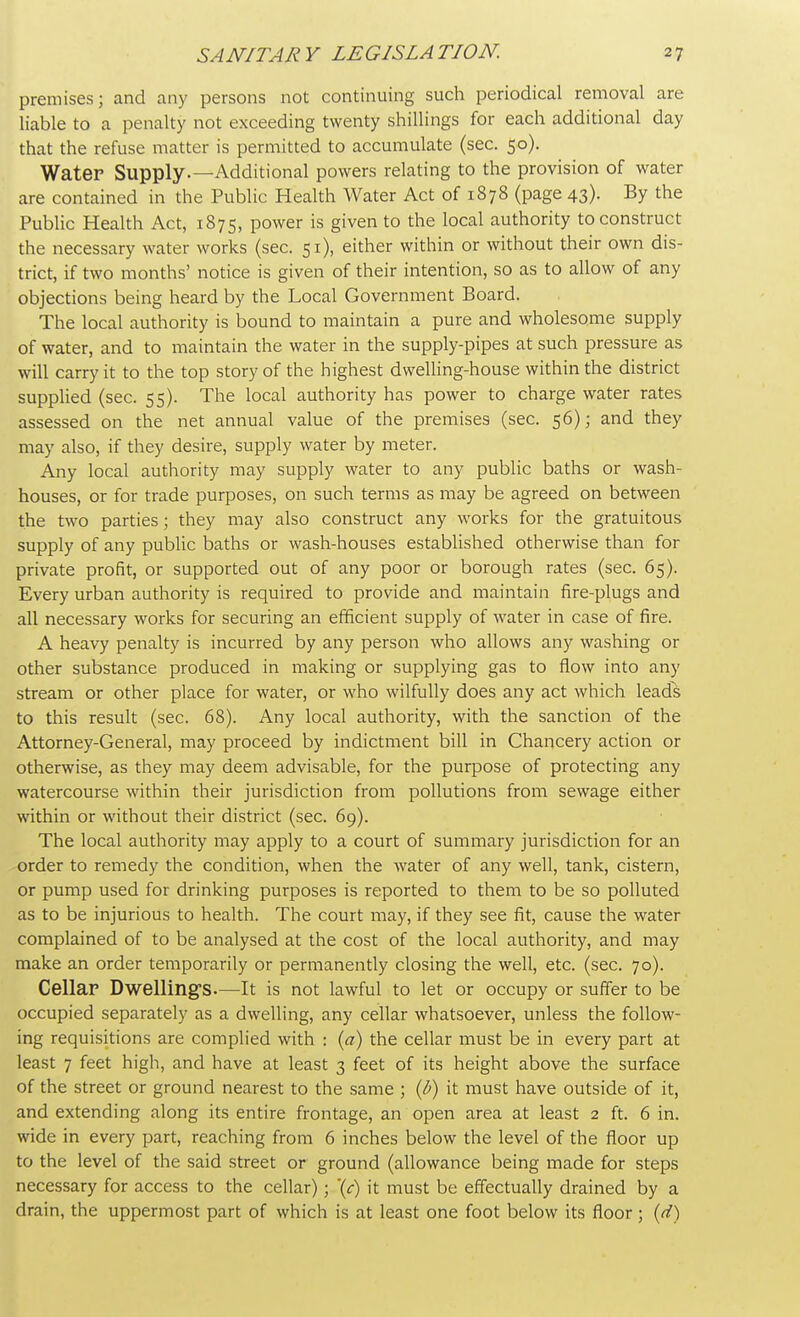 premises; and any persons not continuing such periodical removal are liable to a penalty not exceeding twenty shillings for each additional day that the refuse matter is permitted to accumulate (sec. 50). Water Supply.—Additional powers relating to the provision of water are contained in the Public Health Water Act of 1878 (page 43). By the Public Health Act, 1875, power is given to the local authority to construct the necessary water works (sec. 51), either within or without their own dis- trict, if two months' notice is given of their intention, so as to allow of any objections being heard by the Local Government Board. The local authority is bound to maintain a pure and wholesome supply of water, and to maintain the water in the supply-pipes at such pressure as will carry it to the top story of the highest dwelling-house within the district supplied (sec. 55). The local authority has power to charge water rates assessed on the net annual value of the premises (sec. 56); and they may also, if they desire, supply water by meter. Any local authority may supply water to any public baths or wash- houses, or for trade purposes, on such terms as may be agreed on between the two parties; they may also construct any works for the gratuitous supply of any public baths or wash-houses established otherwise than for private profit, or supported out of any poor or borough rates (sec. 65). Every urban authority is required to provide and maintain fire-plugs and all necessary works for securing an efficient supply of water in case of fire. A heavy penalty is incurred by any person who allows any washing or other substance produced in making or supplying gas to flow into any stream or other place for water, or who wilfully does any act which leads to this result (sec. 68). Any local authority, with the sanction of the Attorney-General, may proceed by indictment bill in Chancery action or otherwise, as they may deem advisable, for the purpose of protecting any watercourse within their jurisdiction from pollutions from sewage either within or without their district (sec. 69). The local authority may apply to a court of summary jurisdiction for an order to remedy the condition, when the water of any well, tank, cistern, or pump used for drinking purposes is reported to them to be so polluted as to be injurious to health. The court may, if they see fit, cause the water complained of to be analysed at the cost of the local authority, and may make an order temporarily or permanently closing the well, etc. (sec. 70). Cellar Dwelling's.—It is not lawful to let or occupy or suffer to be occupied separately as a dwelling, any cellar whatsoever, unless the follow- ing requisitions are complied with : (a) the cellar must be in every part at least 7 feet high, and have at least 3 feet of its height above the surface of the street or ground nearest to the same ; (b) it must have outside of it, and extending along its entire frontage, an open area at least 2 ft. 6 in. wide in every part, reaching from 6 inches below the level of the floor up to the level of the said street or ground (allowance being made for steps necessary for access to the cellar); \c) it must be effectually drained by a drain, the uppermost part of which is at least one foot below its floor ; (d)