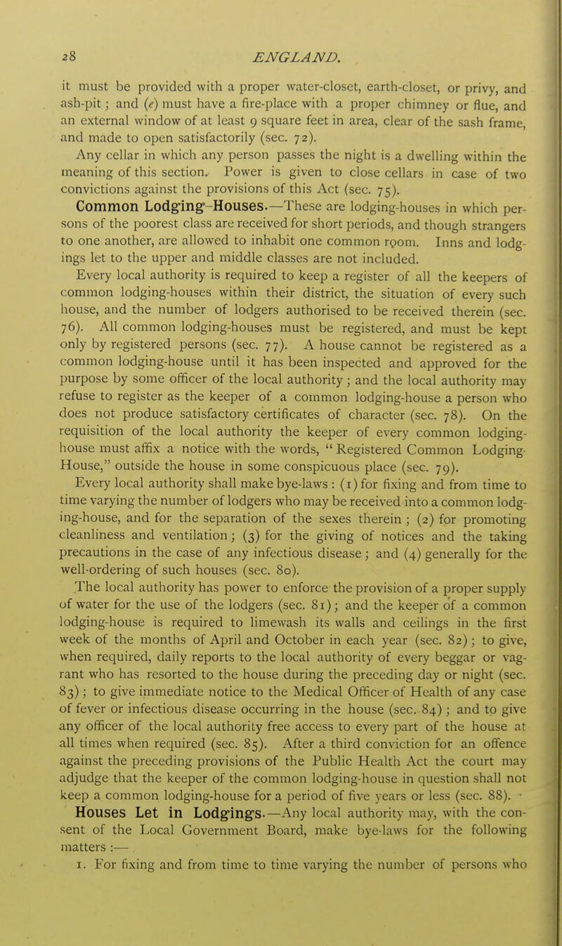 it must be provided with a proper water-closet, earth-closet, or privy, and ash-pit; and (e) must have a fire-place with a proper chimney or flue, and an external window of at least 9 square feet in area, clear of the sash frame, and made to open satisfactorily (sec. 72). Any cellar in which any person passes the night is a dwelling within the meaning of this section. Power is given to close cellars in case of two convictions against the provisions of this Act (sec. 75). Common Lodging-Houses.— These are lodging-houses in which per- sons of the poorest class are received for short periods, and though strangers to one another, are allowed to inhabit one common room. Inns and lodg- ings let to the upper and middle classes are not included. Every local authority is required to keep a register of all the keepers of common lodging-houses within their district, the situation of every such house, and the number of lodgers authorised to be received therein (sec. 76). All common lodging-houses must be registered, and must be kept only by registered persons (sec. 77). A house cannot be registered as a common lodging-house until it has been inspected and approved for the purpose by some officer of the local authority; and the local authority may refuse to register as the keeper of a common lodging-house a person who does not produce satisfactory certificates of character (sec. 78). On the requisition of the local authority the keeper of every common lodging- house must affix a notice with the words, Registered Common Lodging- House, outside the house in some conspicuous place (sec. 79). Every local authority shall make bye-laws : (1) for fixing and from time to time varying the number of lodgers who may be received into a common lodg- ing-house, and for the separation of the sexes therein; (2) for promoting cleanliness and ventilation; (3) for the giving of notices and the taking precautions in the case of any infectious disease; and (4) generally for the well-ordering of such houses (sec. 80). The local authority has power to enforce the provision of a proper supply of water for the use of the lodgers (sec. 81); and the keeper of a common lodging-house is required to limewash its walls and ceilings in the first week of the months of April and October in each year (sec. 82); to give, when required, daily reports to the local authority of every beggar or vag- rant who has resorted to the house during the preceding day or night (sec. 83); to give immediate notice to the Medical Officer of Health of any case of fever or infectious disease occurring in the house (sec. 84); and to give any officer of the local authority free access to every part of the house at all times when required (sec. 85). After a third conviction for an offence against the preceding provisions of the Public Health Act the court may adjudge that the keeper of the common lodging-house in question shall not keep a common lodging-house for a period of five years or less (sec. 88). • Houses Let in Lodgings.—Any local authority may, with the con- sent of the Local Government Board, make bye-laws for the following matters :— 1. For fixing and from time to time varying the number of persons who