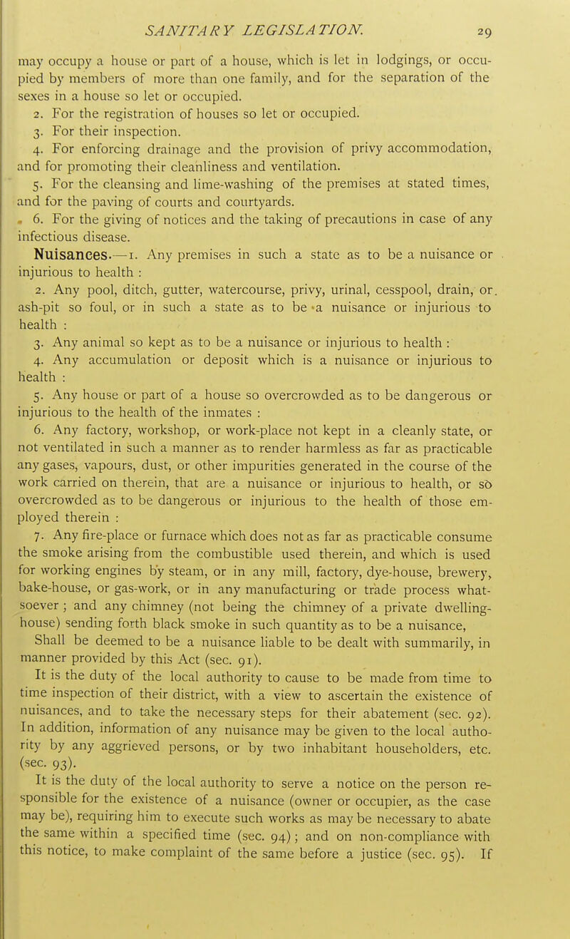 may occupy a house or part of a house, which is let in lodgings, or occu- pied by members of more than one family, and for the separation of the sexes in a house so let or occupied. 2. For the registration of houses so let or occupied. 3. For their inspection. 4. For enforcing drainage and the provision of privy accommodation, and for promoting their cleanliness and ventilation. 5. For the cleansing and lime-washing of the premises at stated times, and for the paving of courts and courtyards. „ 6. For the giving of notices and the taking of precautions in case of any infectious disease. Nuisances.—1. Any premises in such a state as to be a nuisance or injurious to health : 2. Any pool, ditch, gutter, watercourse, privy, urinal, cesspool, drain, or. ash-pit so foul, or in such a state as to be -a nuisance or injurious to health : 3. Any animal so kept as to be a nuisance or injurious to health : 4. Any accumulation or deposit which is a nuisance or injurious to health : 5. Any house or part of a house so overcrowded as to be dangerous or injurious to the health of the inmates : 6. Any factory, workshop, or work-place not kept in a cleanly state, or not ventilated in such a manner as to render harmless as far as practicable any gases, vapours, dust, or other impurities generated in the course of the work carried on therein, that are a nuisance or injurious to health, or so overcrowded as to be dangerous or injurious to the health of those em- ployed therein : 7. Any fire-place or furnace which does not as far as practicable consume the smoke arising from the combustible used therein, and which is used for working engines by steam, or in any mill, factory, dye-house, brewery, bake-house, or gas-work, or in any manufacturing or trade process what- soever ; and any chimney (not being the chimney of a private dwelling- house) sending forth black smoke in such quantity as to be a nuisance, Shall be deemed to be a nuisance liable to be dealt with summarily, in manner provided by this Act (sec. 91). It is the duty of the local authority to cause to be made from time to time inspection of their district, with a view to ascertain the existence of nuisances, and to take the necessary steps for their abatement (sec. 92). In addition, information of any nuisance may be given to the local autho- rity by any aggrieved persons, or by two inhabitant householders, etc. (sec. 93). It is the duty of the local authority to serve a notice on the person re- sponsible for the existence of a nuisance (owner or occupier, as the case may be), requiring him to execute such works as may be necessary to abate the same within a specified time (sec. 94); and on non-compliance with this notice, to make complaint of the same before a justice (sec. 95). If