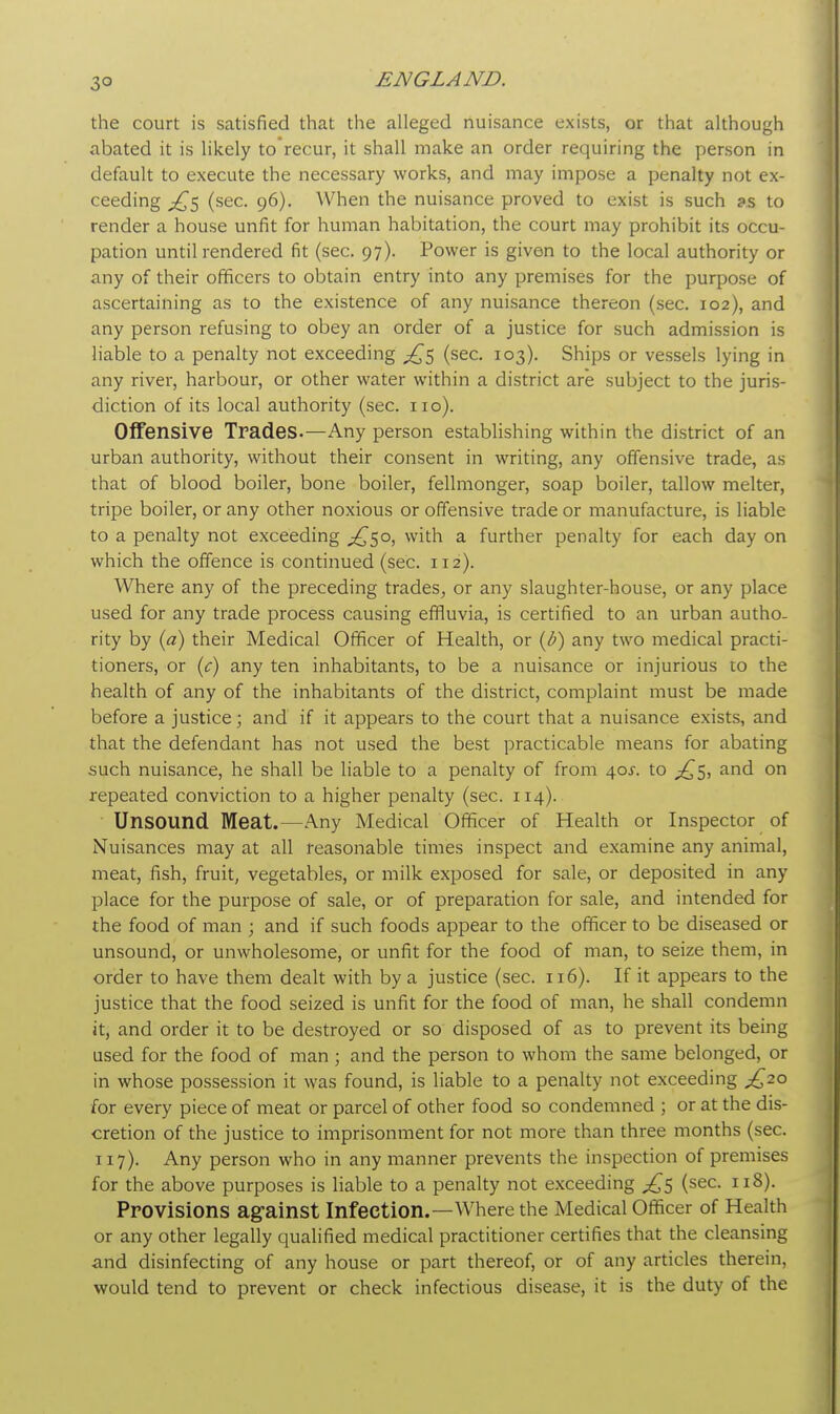 3° the court is satisfied that the alleged nuisance exists, or that although abated it is likely torecur, it shall make an order requiring the person in default to execute the necessary works, and may impose a penalty not ex- ceeding ^5 (sec. 96). When the nuisance proved to exist is such as to render a house unfit for human habitation, the court may prohibit its occu- pation until rendered fit (sec. 97). Power is given to the local authority or any of their officers to obtain entry into any premises for the purpose of ascertaining as to the existence of any nuisance thereon (sec. 102), and any person refusing to obey an order of a justice for such admission is liable to a penalty not exceeding £5 (sec. 103). Ships or vessels lying in any river, harbour, or other water within a district are subject to the juris- diction of its local authority (sec. no). Offensive Trades.—Any person establishing within the district of an urban authority, without their consent in writing, any offensive trade, as that of blood boiler, bone boiler, fellmonger, soap boiler, tallow melter, tripe boiler, or any other noxious or offensive trade or manufacture, is liable to a penalty not exceeding ^50, with a further penalty for each day on which the offence is continued (sec. 112). Where any of the preceding trades, or any slaughter-house, or any place used for any trade process causing effluvia, is certified to an urban autho- rity by (a) their Medical Officer of Health, or (/?) any two medical practi- tioners, or (c) any ten inhabitants, to be a nuisance or injurious co the health of any of the inhabitants of the district, complaint must be made before a justice; and if it appears to the court that a nuisance exists, and that the defendant has not used the best practicable means for abating such nuisance, he shall be liable to a penalty of from 40^. to ^5, and on repeated conviction to a higher penalty (sec. 114). Unsound Meat.—Any Medical Officer of Health or Inspector of Nuisances may at all reasonable times inspect and examine any animal, meat, fish, fruit, vegetables, or milk exposed for sale, or deposited in any place for the purpose of sale, or of preparation for sale, and intended for the food of man ; and if such foods appear to the officer to be diseased or unsound, or unwholesome, or unfit for the food of man, to seize them, in order to have them dealt with by a justice (sec. 116). If it appears to the justice that the food seized is unfit for the food of man, he shall condemn it, and order it to be destroyed or so disposed of as to prevent its being used for the food of man ; and the person to whom the same belonged, or in whose possession it was found, is liable to a penalty not exceeding £20 for every piece of meat or parcel of other food so condemned ; or at the dis- cretion of the justice to imprisonment for not more than three months (sec. 117). Any person who in any manner prevents the inspection of premises for the above purposes is liable to a penalty not exceeding (sec. 118). Provisions against Infection.—Where the Medical Officer of Health or any other legally qualified medical practitioner certifies that the cleansing and disinfecting of any house or part thereof, or of any articles therein, would tend to prevent or check infectious disease, it is the duty of the