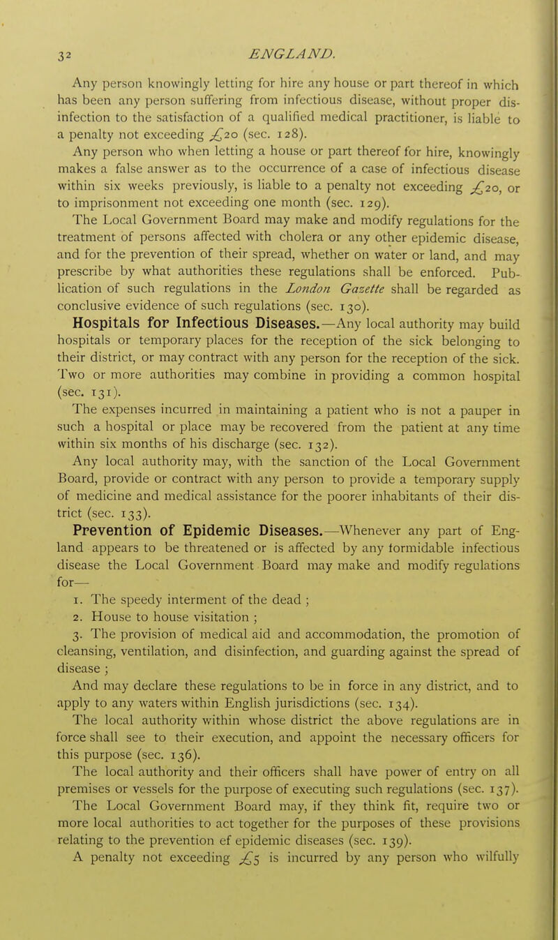 Any person knowingly letting for hire any house or part thereof in which has been any person suffering from infectious disease, without proper dis- infection to the satisfaction of a qualified medical practitioner, is liable to a penalty not exceeding £20 (sec. 128). Any person who when letting a house or part thereof for hire, knowingly makes a false answer as to the occurrence of a case of infectious disease within six weeks previously, is liable to a penalty not exceeding ,£20, or to imprisonment not exceeding one month (sec. 129). The Local Government Board may make and modify regulations for the treatment of persons affected with cholera or any other epidemic disease, and for the prevention of their spread, whether on water or land, and may prescribe by what authorities these regulations shall be enforced. Pub- lication of such regulations in the London Gazette shall be regarded as conclusive evidence of such regulations (sec. 130). Hospitals for Infectious Diseases.—Any local authority may build hospitals or temporary places for the reception of the sick belonging to their district, or may contract with any person for the reception of the sick. Two or more authorities may combine in providing a common hospital (sec. 131). The expenses incurred in maintaining a patient who is not a pauper in such a hospital or place may be recovered from the patient at any time within six months of his discharge (sec. 132). Any local authority may, with the sanction of the Local Government Board, provide or contract with any person to provide a temporary supply of medicine and medical assistance for the poorer inhabitants of their dis- trict (sec. 133). Prevention of Epidemic Diseases.—Whenever any part of Eng- land appears to be threatened or is affected by any formidable infectious disease the Local Government Board may make and modify regulations for— 1. The speedy interment of the dead ; 2. House to house visitation ; 3. The provision of medical aid and accommodation, the promotion of cleansing, ventilation, and disinfection, and guarding against the spread of disease ; And may declare these regulations to be in force in any district, and to apply to any waters within English jurisdictions (sec. 134). The local authority within whose district the above regulations are in force shall see to their execution, and appoint the necessary officers for this purpose (sec. 136). The local authority and their officers shall have power of entry on all premises or vessels for the purpose of executing such regulations (sec. 137). The Local Government Board may, if they think fit, require two or more local authorities to act together for the purposes of these provisions relating to the prevention ef epidemic diseases (sec. 139). A penalty not exceeding ^5 is incurred by any person who wilfully