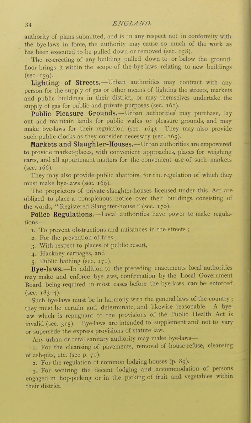 authority of plans submitted, and is in any respect not in conformity with the bye-laws in force, the authority may cause so much of the work as has been executed to be pulled down or removed (sec. 158). The re-erecting of any building pulled down to or below the ground- floor brings it within the scope of the bye-laws relating to new buildings (sec. 159). Lighting of Streets.—Urban authorities may contract with any person for the supply of gas or other means of lighting the streets, markets and public buildings in their district, or may themselves undertake the supply of gas for public and private purposes (sec. 161). Public Pleasure Grounds.—Urban authorities may purchase, lay out and maintain lands for public walks or pleasure grounds, and may make bye-laws for their regulation (sec. 164). They may also provide such public clocks as they consider necessary (sec. 165). Markets and Slaughter-Houses.—Urban authorities are empowered to provide market-places, with convenient approaches, places for weighing carts, and all appurtenant matters for the convenient use of such markets (sec. 166). They may also provide public abattoirs, for the regulation of which they must make bye-laws (sec. 169). The proprietors of private slaughter-houses licensed under this Act are obliged to place a conspicuous notice over their buildings, consisting of the words, Registered Slaughter-house  (sec. 170). Police Regulations.—Local authorities have power to make regula- tions— 1. To prevent obstructions and nuisances in the streets; 2. For the prevention of fires ; 3. With respect to places of public resort, 4. Hackney carriages, and 5. Public bathing (sec. 171). Bye-laws.—In addition to the preceding enactments local authorities may make and enforce bye-laws, confirmation by the Local Government Board being required in most cases before the bye-laws can be enforced (sec. 183-4). Such bye-laws must be in harmony with the general laws of the country ; they must be certain and determinate, and likewise reasonable. A bye- law which is repugnant to the provisions of the Public Health Act is invalid (sec. 315). Bye-laws are intended to supplement and not to vary or supersede the express provisions of statute law. Any urban or rural sanitary authority may make bye-laws— t . For the cleansing of pavements, removal of house refuse, cleansing of ash-pits, etc. (see p. 71). 2. For the regulation of common lodging-houses (p. 89). 3. For securing the decent lodging and accommodation of persons engaged in hop-picking or in the picking of fruit and vegetables within their district.
