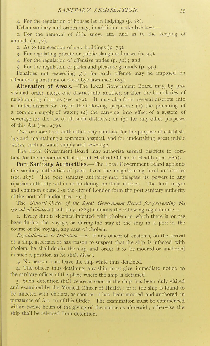 4. For the regulation of houses let in lodgings (p. 28). Urban sanitary authorities may, in addition, make bye-laws— 1. For the removal of filth, snow, etc., and as to the keeping of animals (p. 72). 2. As to the erection of new buildings (p. 73). 3. For regulating private or public slaughter-houses (p. 93). 4. For the regulation of offensive trades (p. 30); and 5. For the regulation of parks and pleasure grounds (p. 34.) Penalties not exceeding ^5 for each offence may be imposed on offenders against any of these bye-laws (sec. 183). Alteration of Areas.—The Local Government Board may, by pro- visional order, merge one district into another, or alter the boundaries of neighbouring districts (sec. 270). It may also form several districts into a united district for any of the following purposes: (1) the procuring of a common supply of water; (2) the carrying into effect of a system of sewerage for the use of all such districts; or (3) for any other purposes of this Act (sec. 279). Two or more local authorities may combine for the purpose of establish- ing and maintaining a common hospital, and for undertaking great public works, such as water supply and sewerage. The Local Government Board may authorise several districts to com- bine for the appointment of a joint Medical Officer of Health (sec. 286). Port Sanitary Authorities.—The Local Government Board appoints the sanitary authorities of ports from the neighbouring local authorities (sec. 287). The port sanitary authority may delegate its powers to any riparian authority within or bordering on their district. The lord mayor and common council of the city of London form the port sanitary authority of the port of London (sec. 291). The General Order of the Local Government Board for preventi?ig the spread of Cholera (12th July, 1883) contains the following regulations :— 1. Every ship is deemed infected with cholera in which there is or has been during the voyage, or during the stay of the ship in a port in the course of the voyage, any case of cholera. Regulations as to Detention.—2. If any officer of customs, on the arrival of a ship, ascertain or has reason to suspect that the ship is infected with cholera, he shall detain the ship, and order it to be moored or anchored in such a position as he shall direct. 3. No person must leave the ship while thus detained. 4. The officer thus detaining any ship must give immediate notice to the sanitary officer of the place where the ship is detained. 5. Such detention shall cease as soon as the ship has been duly visited and examined by the Medical Officer of Health; or if the ship is found to be infected with cholera, as soon as it has been moored and anchored in pursuance of Art. 10 of this Order. The examination must be commenced within twelve hours of the giving of the notice as aforesaid; otherwise the ship shall be released from detention. /