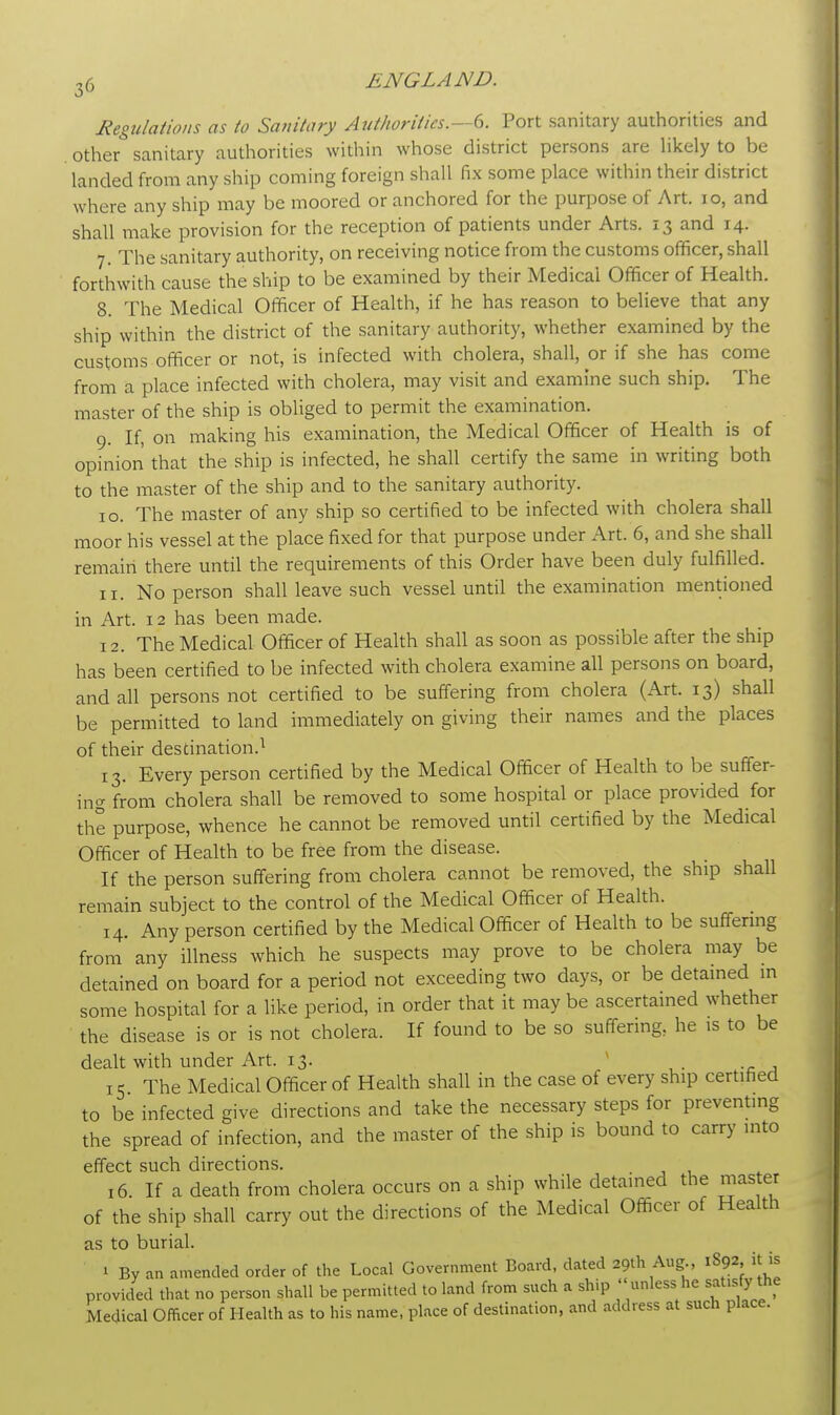 Regulations as to Sanitary Authorities.—6. Port sanitary authorities and other sanitary authorities within whose district persons are likely to be landed from any ship coming foreign shall fix some place within their district where any ship may be moored or anchored for the purpose of Art. 10, and shall make provision for the reception of patients under Arts. 13 and 14. 7. The sanitary authority, on receiving notice from the customs officer, shall forthwith cause the ship to be examined by their Medical Officer of Health. 8. The Medical Officer of Health, if he has reason to believe that any ship within the district of the sanitary authority, whether examined by the customs officer or not, is infected with cholera, shall, or if she has come from a place infected with cholera, may visit and examine such ship. The master of the ship is obliged to permit the examination. 9. If, on making his examination, the Medical Officer of Health is of opinion that the ship is infected, he shall certify the same in writing both to the master of the ship and to the sanitary authority. 10. The master of any ship so certified to be infected with cholera shall moor his vessel at the place fixed for that purpose under Art. 6, and she shall remain there until the requirements of this Order have been duly fulfilled. 11. No person shall leave such vessel until the examination mentioned in Art. 12 has been made. 12. The Medical Officer of Health shall as soon as possible after the ship has been certified to be infected with cholera examine all persons on board, and all persons not certified to be suffering from cholera (Art. 13) shall be permitted to land immediately on giving their names and the places of their destination.1 13. Every person certified by the Medical Officer of Health to be suffer- ing from cholera shall be removed to some hospital or place provided for the purpose, whence he cannot be removed until certified by the Medical Officer of Health to be free from the disease. If the person suffering from cholera cannot be removed, the ship shall remain subject to the control of the Medical Officer of Health. 14. Any person certified by the Medical Officer of Health to be suffering from any illness which he suspects may prove to be cholera may be detained on board for a period not exceeding two days, or be detained in some hospital for a like period, in order that it maybe ascertained whether the disease is or is not cholera. If found to be so suffering, he is to be dealt with under Art. 13. 15 The Medical Officer of Health shall in the case of every ship certified to be infected give directions and take the necessary steps for preventing the spread of infection, and the master of the ship is bound to carry into effect such directions. 16. If a death from cholera occurs on a ship while detained the master of the ship shall carry out the directions of the Medical Officer of Health as to burial. 1 By an amended order of the Local Government Board, dated 29th Aug., 1892, it is provided that no person shall be permitted to land from such a ship  unless he satisfy the Medical Officer of Health as to his name, place of destination, and address at such place.
