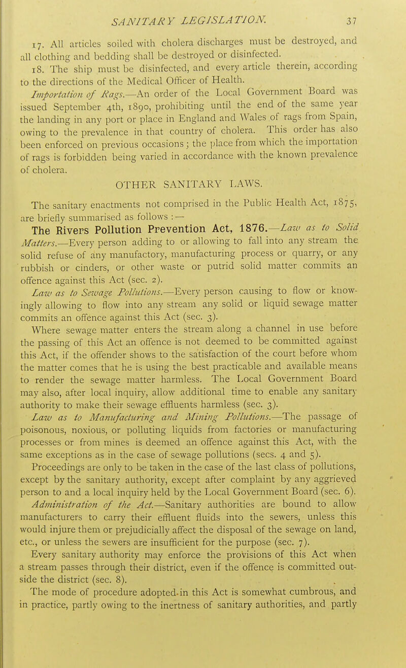 17. All articles soiled with cholera discharges must be destroyed, and all clothing and bedding shall be destroyed or disinfected. 18. The ship must be disinfected, and every article therein, according to the directions of the Medical Officer of Health. Importation of Hags.—An order of the Local Government Board was issued September 4th, 1890, prohibiting until the end of the same year the landing in any port or place in England and Wales of rags from Spain, owing to the prevalence in that country of cholera. This order has also been enforced on previous occasions j the place from which the importation of rags is forbidden being varied in accordance with the known prevalence of cholera. OTHER SANITARY LAWS. The sanitary enactments not comprised in the Public Health Act, 1875, are briefly summarised as follows : — The Rivers Pollution Prevention Act, 1876.—Law as to Solid Matters.—Every person adding to or allowing to fall into any stream the solid refuse of any manufactory, manufacturing process or quarry, or any rubbish or cinders, or other waste or putrid solid matter commits an offence against this Act (sec. 2). Law as to Savage Pollutions.—-Every person causing to flow or know- ingly allowing to flow into any stream any solid or liquid sewage matter commits an offence against this Act (sec. 3). Where sewage matter enters the stream along a channel in use before the passing of this Act an offence is not deemed to be committed against this Act, if the offender shows to the satisfaction of the court before whom the matter comes that he is using the best practicable and available means to render the sewage matter harmless. The Local Government Board may also, after local inquiry, allow additional time to enable any sanitary authority to make their sewage effluents harmless (sec. 3). Law as to Manufacturing and Mining Pollutions.—The passage of poisonous, noxious, or polluting liquids from factories or manufacturing processes or from mines is deemed an offence against this Act, with the same exceptions as in the case of sewage pollutions (sees. 4 and 5). Proceedings are only to be taken in the case of the last class of pollutions, except by the sanitary authority, except after complaint by any aggrieved person to and a local inquiry held by the Local Government Board (sec. 6). Administration of the Act.—Sanitary authorities are bound to allow manufacturers to carry their effluent fluids into the sewers, unless this would injure them or prejudicially affect the disposal of the sewage on land, etc., or unless the sewers are insufficient for the purpose (sec. 7). Every sanitary authority may enforce the provisions of this Act when a stream passes through their district, even if the offence is committed out- side the district (sec. 8). The mode of procedure adopted-in this Act is somewhat cumbrous, and in practice, partly owing to the inertness of sanitary authorities, and partly