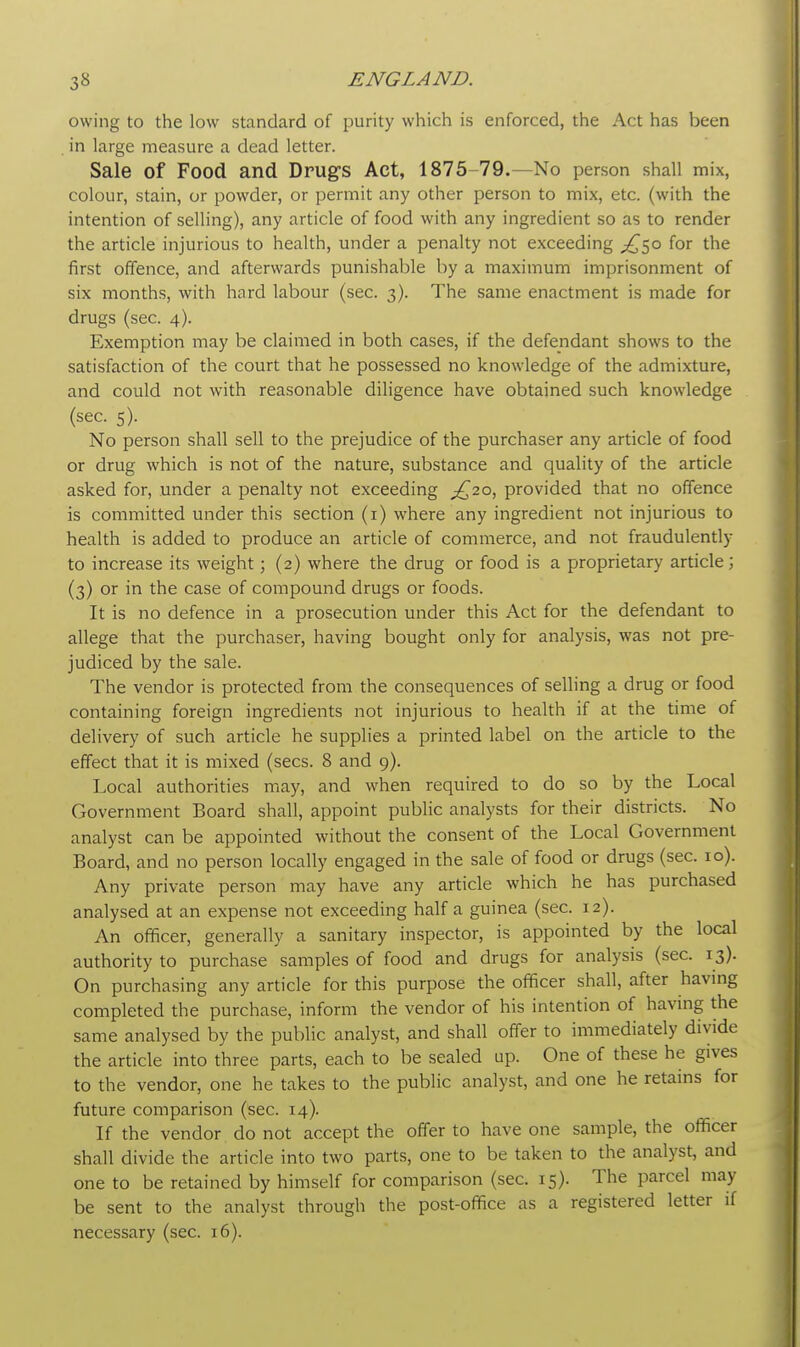 owing to the low standard of purity which is enforced, the Act has been in large measure a dead letter. Sale of Food and Drugs Act, 1875-79.—No person shall mix, colour, stain, or powder, or permit any other person to mix, etc. (with the intention of selling), any article of food with any ingredient so as to render the article injurious to health, under a penalty not exceeding ^50 for the first offence, and afterwards punishable by a maximum imprisonment of six months, with hard labour (sec. 3). The same enactment is made for drugs (sec. 4). Exemption may be claimed in both cases, if the defendant shows to the satisfaction of the court that he possessed no knowledge of the admixture, and could not with reasonable diligence have obtained such knowledge (sec. 5). No person shall sell to the prejudice of the purchaser any article of food or drug which is not of the nature, substance and quality of the article asked for, under a penalty not exceeding ^20, provided that no offence is committed under this section (1) where any ingredient not injurious to health is added to produce an article of commerce, and not fraudulently to increase its weight; (2) where the drug or food is a proprietary article; (3) or in the case of compound drugs or foods. It is no defence in a prosecution under this Act for the defendant to allege that the purchaser, having bought only for analysis, was not pre- judiced by the sale. The vendor is protected from the consequences of selling a drug or food containing foreign ingredients not injurious to health if at the time of delivery of such article he supplies a printed label on the article to the effect that it is mixed (sees. 8 and 9). Local authorities may, and when required to do so by the Local Government Board shall, appoint public analysts for their districts. No analyst can be appointed without the consent of the Local Government Board, and no person locally engaged in the sale of food or drugs (sec. 10). Any private person may have any article which he has purchased analysed at an expense not exceeding half a guinea (sec. 12). An officer, generally a sanitary inspector, is appointed by the local authority to purchase samples of food and drugs for analysis (sec. 13). On purchasing any article for this purpose the officer shall, after having completed the purchase, inform the vendor of his intention of having the same analysed by the public analyst, and shall offer to immediately divide the article into three parts, each to be sealed up. One of these he gives to the vendor, one he takes to the public analyst, and one he retains for future comparison (sec. 14). If the vendor do not accept the offer to have one sample, the officer shall divide the article into two parts, one to be taken to the analyst, and one to be retained by himself for comparison (sec. 15). The parcel may be sent to the analyst through the post-office as a registered letter if necessary (sec. 16).