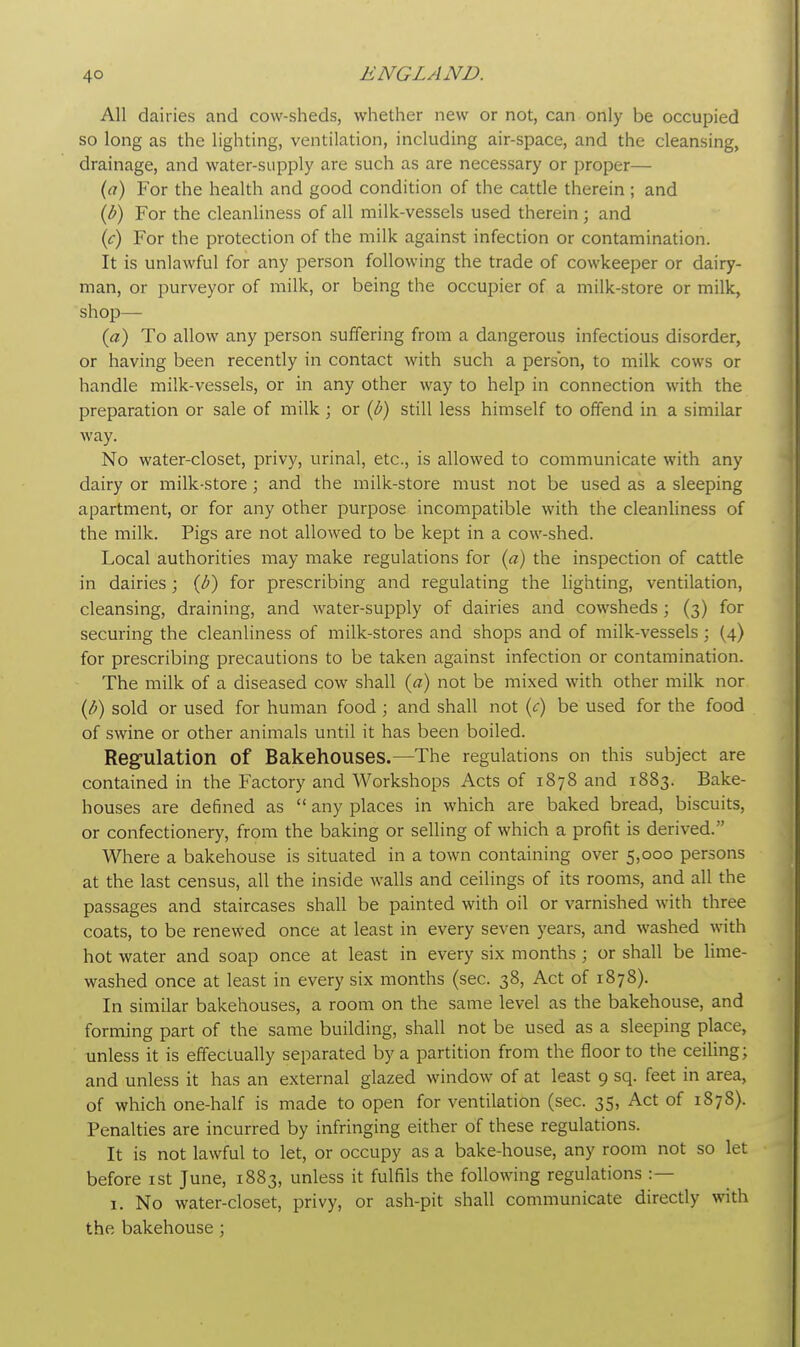 All dairies and cow-sheds, whether new or not, can only be occupied so long as the lighting, ventilation, including air-space, and the cleansing, drainage, and water-supply are such as are necessary or proper— (a) For the health and good condition of the cattle therein ; and (b) For the cleanliness of all milk-vessels used therein ; and (c) For the protection of the milk against infection or contamination. It is unlawful for any person following the trade of cowkeeper or dairy- man, or purveyor of milk, or being the occupier of a milk-store or milk, shop— (a) To allow any person suffering from a dangerous infectious disorder, or having been recently in contact with such a person, to milk cows or handle milk-vessels, or in any other way to help in connection with the preparation or sale of milk j or (b) still less himself to offend in a similar way. No water-closet, privy, urinal, etc., is allowed to communicate with any dairy or milk-store; and the milk-store must not be used as a sleeping apartment, or for any other purpose incompatible with the cleanliness of the milk. Pigs are not allowed to be kept in a cow-shed. Local authorities may make regulations for (a) the inspection of cattle in dairies • (b) for prescribing and regulating the lighting, ventilation, cleansing, draining, and water-supply of dairies and cowsheds; (3) for securing the cleanliness of milk-stores and shops and of milk-vessels; (4) for prescribing precautions to be taken against infection or contamination. The milk of a diseased cow shall (a) not be mixed with other milk nor (b) sold or used for human food ; and shall not (<r) be used for the food of swine or other animals until it has been boiled. Regulation of Bakehouses.—The regulations on this subject are contained in the Factory and Workshops Acts of 1878 and 1883. Bake- houses are defined as  any places in which are baked bread, biscuits, or confectionery, from the baking or selling of which a profit is derived. Where a bakehouse is situated in a town containing over 5,000 persons at the last census, all the inside walls and ceilings of its rooms, and all the passages and staircases shall be painted with oil or varnished with three coats, to be renewed once at least in every seven years, and washed with hot water and soap once at least in every six months ; or shall be lime- washed once at least in every six months (sec. 38, Act of 1878). In similar bakehouses, a room on the same level as the bakehouse, and forming part of the same building, shall not be used as a sleeping place, unless it is effectually separated by a partition from the floor to the ceiling; and unless it has an external glazed window of at least 9 sq. feet in area, of which one-half is made to open for ventilation (sec. 35, Act of 1878). Penalties are incurred by infringing either of these regulations. It is not lawful to let, or occupy as a bake-house, any room not so let before 1st June, 1883, unless it fulfils the following regulations :— 1. No water-closet, privy, or ash-pit shall communicate directly with the bakehouse;
