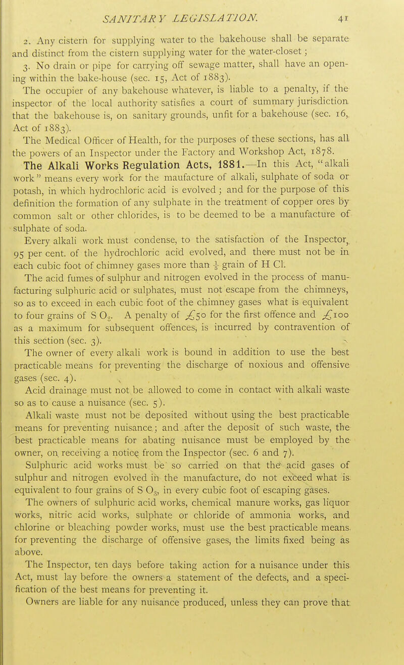 2. Any cistern for supplying water to the bakehouse shall be separate and distinct from the cistern supplying water for the water-closet; 3. No drain or pipe for carrying off sewage matter, shall have an open- ing within the bake-house (sec. 15, Act of 1883). The occupier of any bakehouse whatever, is liable to a penalty, if the inspector of the local authority satisfies a court of summary jurisdiction that the bakehouse is, on sanitary grounds, unfit for a bakehouse (sec. 16,. Act of 1883). The Medical Officer of Health, for the purposes of these sections, has all the powers of an Inspector under the Factory and Workshop Act, 1878. The Alkali Works Regulation Acts, 1881.—In this Act, alkali work  means every work for the maufacture of alkali, sulphate of soda or potash, in which hydrochloric acid is evolved ; and for the purpose of this definition the formation of any sulphate in the treatment of copper ores by common salt or other chlorides, is to be deemed to be a manufacture of sulphate of soda. Every alkali work must condense, to the satisfaction of the Inspector, 95 per cent, of the hydrochloric acid evolved, and there must not be in each cubic foot of chimney gases more than \ grain of H CI. The acid fumes of sulphur and nitrogen evolved in the process of manu- facturing sulphuric acid or sulphates, must not escape from the chimneys, so as to exceed in each cubic foot of the chimney gases what is equivalent to four grains of S Og. A penalty of ^50 for the first offence and ^ioo as a maximum for subsequent offences, is incurred by contravention of this section (sec. 3). a The owner of every alkali work is bound in addition to use the best practicable means for preventing the discharge of noxious and offensive gases (sec. 4). Acid drainage must not be allowed to come in contact with alkali waste so as to cause a nuisance (sec. 5). Alkali waste must not be deposited without using the best practicable means for preventing nuisance; and after the deposit of such waste, the best practicable means for abating nuisance must be employed by the owner, on. receiving a notice^ from the Inspector (sec. 6 and 7). Sulphuric acid works must be so carried on that the acid gases of sulphur and nitrogen evolved in the manufacture, do not exceed what is. equivalent to four grains of S 03, in every cubic foot of escaping gases. The owners of sulphuric acid works, chemical manure works, gas liquor works, nitric acid works, sulphate or chloride of ammonia works, and chlorine or bleaching powder works, must use the best practicable means, for preventing the discharge of offensive gases, the limits fixed being as above. The Inspector, ten days before taking action for a nuisance under this Act, must lay before the owners a statement of the defects, and a speci- fication of the best means for preventing it. Owners are liable for any nuisance produced, unless they can prove that